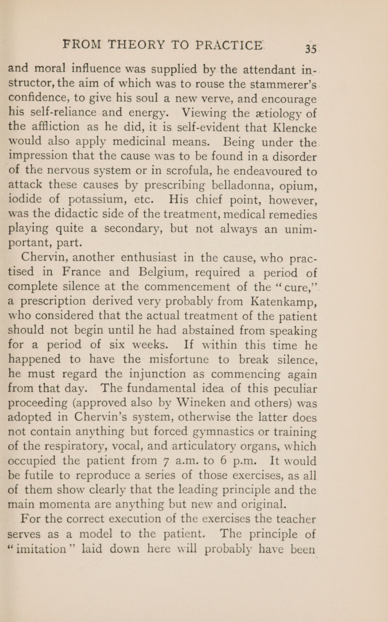 and moral influence was supplied by the attendant in- structor, the aim of which was to rouse the stammerer’s. confidence, to give his soul a new verve, and encourage his self-reliance.and energy. Viewing the ztiology of the affliction as he did, it is self-evident that Klencke would also apply medicinal means. Being under the impression that the cause was to be found in a disorder of the nervous system or in scrofula, he endeavoured to attack these causes by prescribing belladonna, opium, lodide of potassium, etc. His chief point, however, was the didactic side of the treatment, medical remedies playing quite a secondary, but not always an unim- portant, part. Chervin, another enthusiast in the cause, who prac- tised in France and Belgium, required a period of complete silence at the commencement of the “cure,” a prescription derived very probably from Katenkamp, who considered that the actual treatment of the patient should not begin until he had abstained from speaking for a period of six weeks. If within this time he happened to have the misfortune to break silence, he must regard the injunction as commencing again from that day. The fundamental idea of this peculiar proceeding (approved also by Wineken and others) was adopted in Chervin’s system, otherwise the latter does not contain anything but forced gymnastics or training of the respiratory, vocal, and articulatory organs, which occupied the patient from 7 a.m. to 6 p.m. It would be futile to reproduce a series of those exercises, as all of them show clearly that the leading principle and the main momenta are anything but new and original. For the correct execution of the exercises the teacher serves as a model to the patient. The principle of “imitation” laid down here will probably have been