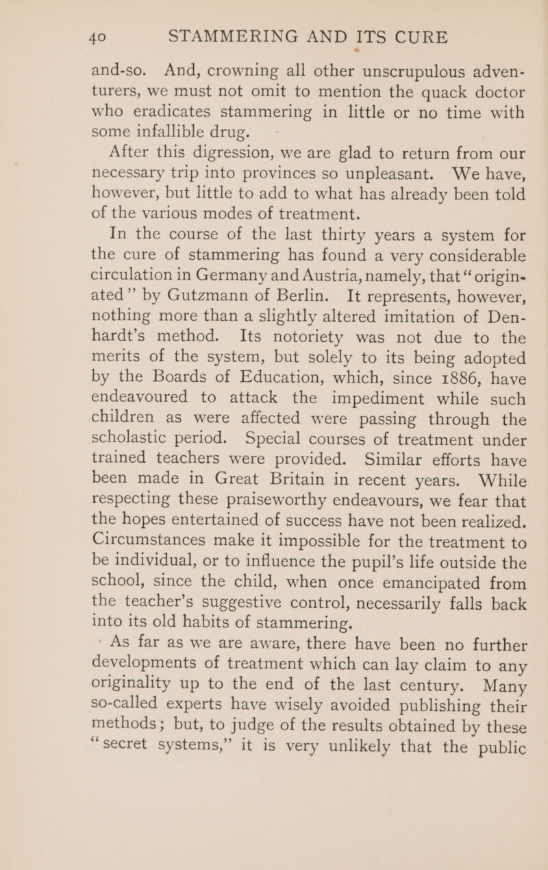 and-so. And, crowning all other unscrupulous adven- turers, we must not omit to mention the quack doctor who eradicates stammering in little or no time with some infallible drug. After this digression, we are glad to return from our necessary trip into provinces so unpleasant. We have, however, but little to add to what has already been told of the various modes of treatment. In the course of the last thirty years a system for the cure of stammering has found a very considerable circulation in Germany and Austria, namely, that “ origin- ated’ by Gutzmann of Berlin. It represents, however, nothing more than a slightly altered imitation of Den- hardt’s method. Its notoriety was not due to the merits of the system, but solely to its being adopted by the Boards of Education, which, since 1886, have endeavoured to attack the impediment while such children as were affected were passing through the scholastic period. Special courses of treatment under trained teachers were provided. Similar efforts have been made in Great Britain in recent years. While respecting these praiseworthy endeavours, we fear that the hopes entertained of success have not been realized. Circumstances make it impossible for the treatment to be individual, or to influence the pupil’s life outside the school, since the child, when once emancipated from the teacher’s suggestive control, necessarily falls back into its old habits of stammering. ' As far as we are aware, there have been no further developments of treatment which can lay claim to any originality up to the end of the last century. Many so-called experts have wisely avoided publishing their methods; but, to judge of the results obtained by these “secret systems,” it is very unlikely that the public