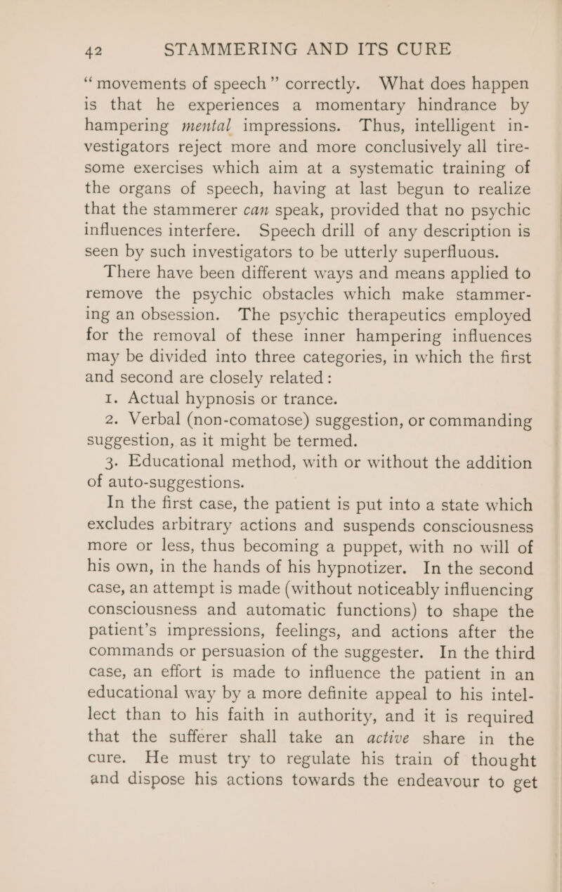 ‘“‘movements of speech” correctly. What does happen is that he experiences a momentary hindrance by hampering mental impressions. Thus, intelligent in- vestigators reject more and more conclusively all tire- some exercises which aim at a systematic training of the organs of speech, having at last begun to realize that the stammerer can speak, provided that no psychic influences interfere. Speech drill of any description is seen by such investigators to be utterly superfluous. There have been different ways and means applied to remove the psychic obstacles which make stammer- ing an obsession. The psychic therapeutics employed for the removal of these inner hampering influences may be divided into three categories, in which the first and second are closely related: 1. Actual hypnosis or trance. 2. Verbal (non-comatose) suggestion, or commanding suggestion, as it might be termed. 3. Educational method, with or without the addition of auto-suggestions. In the first case, the patient is put into a state which excludes arbitrary actions and suspends consciousness more or less, thus becoming a puppet, with no will of his own, in the hands of his hypnotizer. In the second case, an attempt is made (without noticeably influencing consciousness and automatic functions) to shape the patient’s impressions, feelings, and actions after the commands or persuasion of the suggester. In the third case, an effort is made to influence the patient in an educational way by a more definite appeal to his intel- lect than to his faith in authority, and it is required that the sufferer shall take an active share in the cure. He must try to regulate his train of thought and dispose his actions towards the endeavour to get