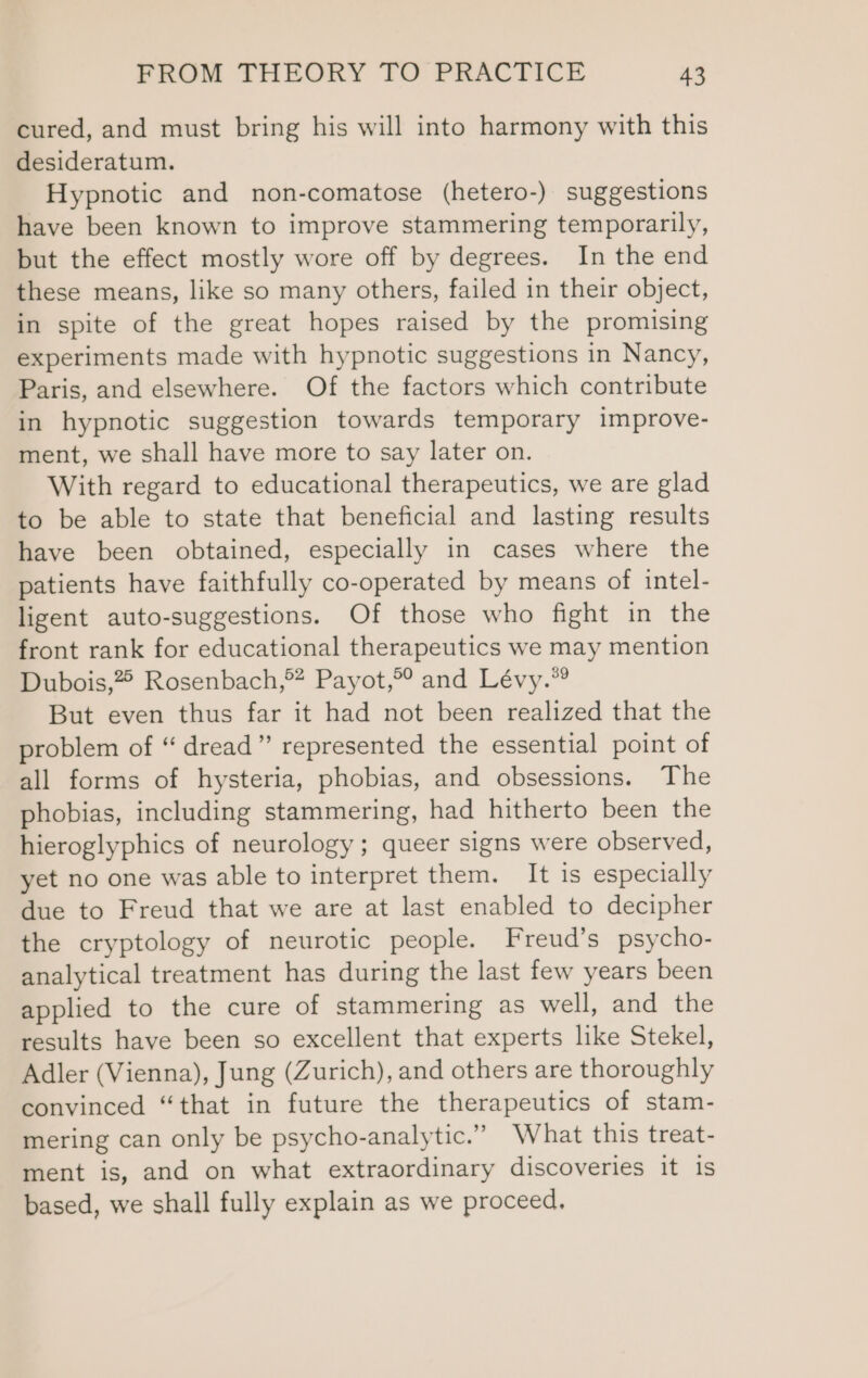 cured, and must bring his will into harmony with this desideratum. Hypnotic and non-comatose (hetero-) suggestions have been known to improve stammering temporarily, but the effect mostly wore off by degrees. In the end these means, like so many others, failed in their object, in spite of the great hopes raised by the promising experiments made with hypnotic suggestions in Nancy, Paris, and elsewhere. Of the factors which contribute in hypnotic suggestion towards temporary improve- ment, we shall have more to say later on. With regard to educational therapeutics, we are glad to be able to state that beneficial and lasting results have been obtained, especially in cases where the patients have faithfully co-operated by means of intel- ligent auto-suggestions. Of those who fight in the front rank for educational therapeutics we may mention Dubois,” Rosenbach,®* Payot,°° and Lévy.” But even thus far it had not been realized that the problem of “ dread” represented the essential point of all forms of hysteria, phobias, and obsessions. The phobias, including stammering, had hitherto been the hieroglyphics of neurology ; queer signs were observed, yet no one was able to interpret them. It is especially due to Freud that we are at last enabled to decipher the cryptology of neurotic people. Freud’s psycho- analytical treatment has during the last few years been applied to the cure of stammering as well, and the results have been so excellent that experts like Stekel, Adler (Vienna), Jung (Zurich), and others are thoroughly convinced “that in future the therapeutics of stam- mering can only be psycho-analytic.” What this treat- ment is, and on what extraordinary discoveries it is based, we shall fully explain as we proceed.