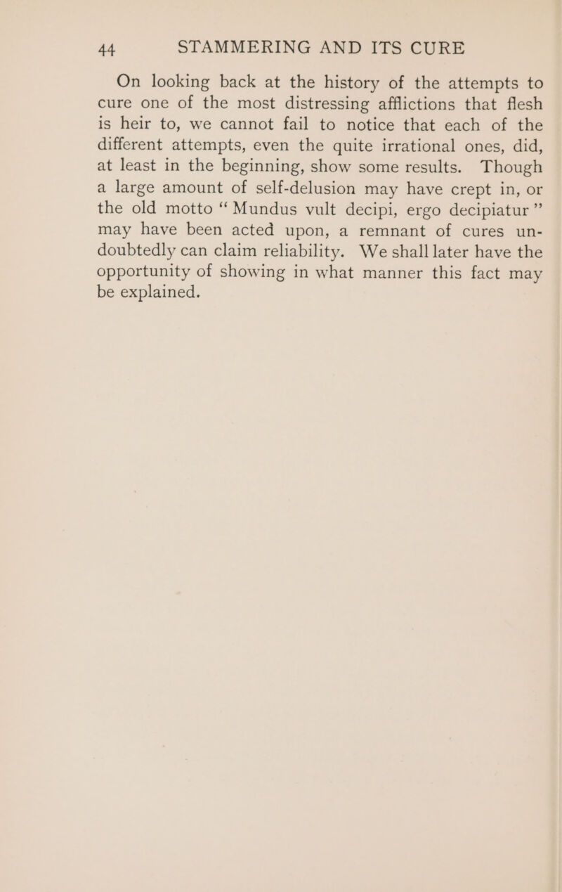 On looking back at the history of the attempts to cure one of the most distressing afflictions that flesh is heir to, we cannot fail to notice that each of the different attempts, even the quite irrational ones, did, at least in the beginning, show some results. Though a large amount of self-delusion may have crept in, or the old motto “ Mundus vult decipi, ergo decipiatur ” may have been acted upon, a remnant of cures un- doubtedly can claim reliability. We shall later have the opportunity of showing in what manner this fact may be explained.