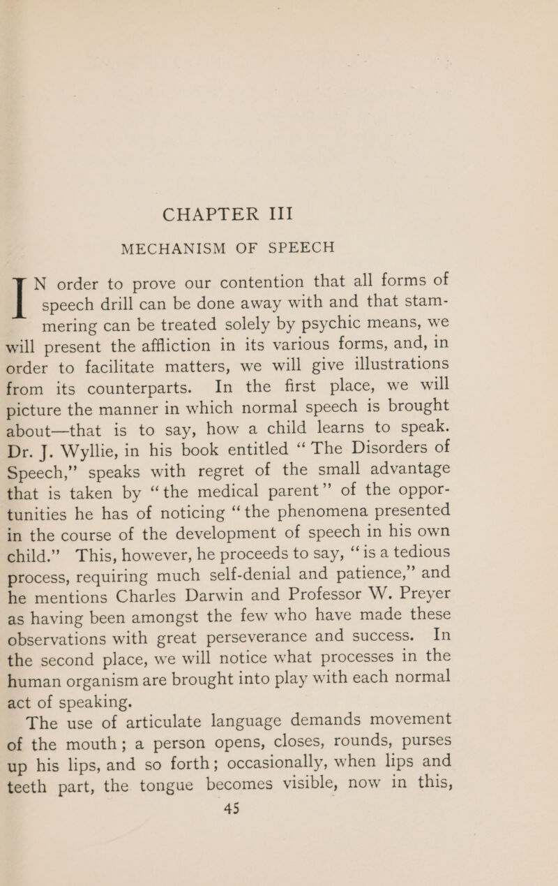 CHAPTER III MECHANISM OF SPEECH N order to prove our contention that all forms of | speech drill can be done away with and that stam- mering can be treated solely by psychic means, we will present the affliction in its various forms, and, in order to facilitate matters, we will give illustrations from its counterparts. In the first place, we will picture the manner in which normal speech is brought about—that is to say, how a child learns to speak. Dr. J. Wyllie, in his book entitled “ The Disorders of Speech,” speaks with regret of the small advantage that is taken by “the medical parent” of the oppor- tunities he has of noticing “the phenomena presented in the course of the development of speech in his own child.” This, however, he proceeds to say, “‘is a tedious process, requiring much self-denial and patience,” and he mentions Charles Darwin and Professor W. Preyer as having been amongst the few who have made these observations with great perseverance and success. In the second place, we will notice what processes in the human organism are brought into play with each normal act of speaking. The use of articulate language demands movement of the mouth; a person opens, closes, rounds, purses up his lips, and so forth; occasionally, when lips and teeth part, the tongue becomes visible, now in this,