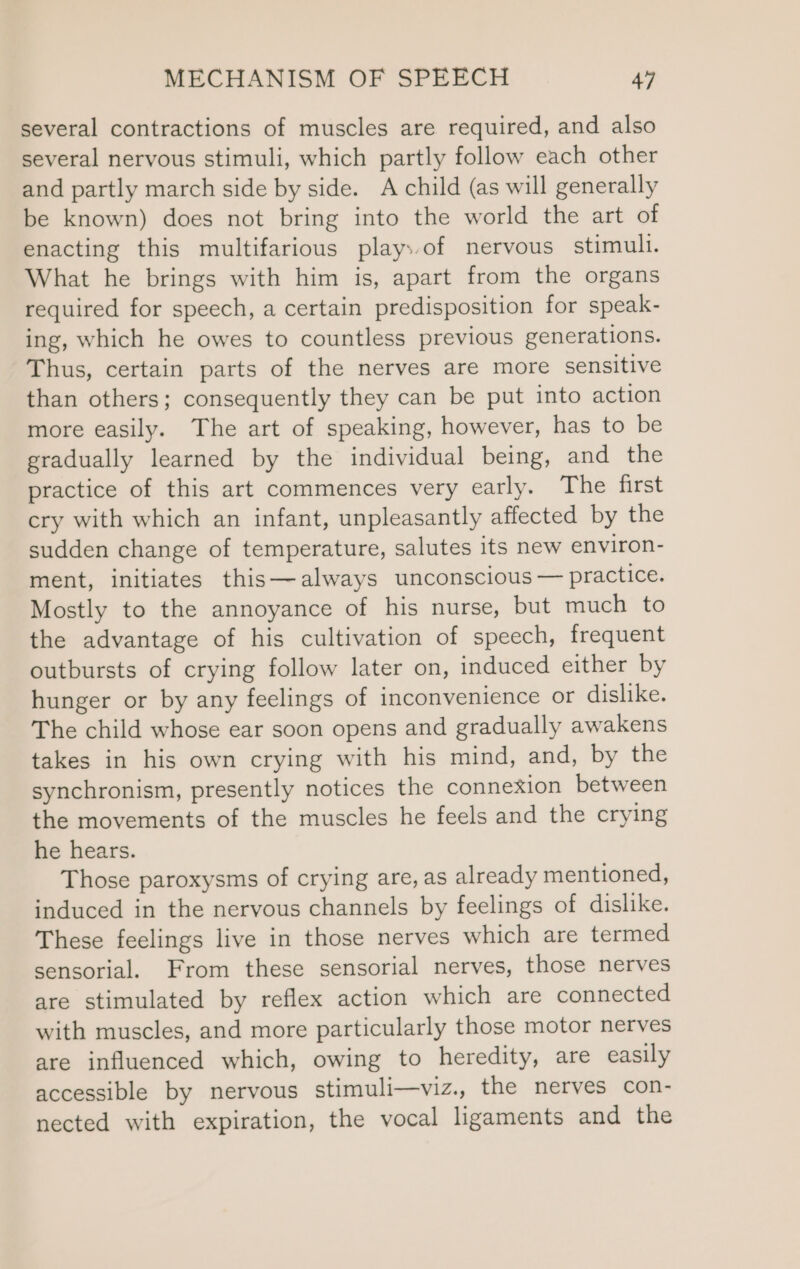 several contractions of muscles are required, and also several nervous stimuli, which partly follow each other and partly march side by side. A child (as will generally be known) does not bring into the world the art of enacting this multifarious plays.of nervous stimull. What he brings with him is, apart from the organs required for speech, a certain predisposition for speak- ing, which he owes to countless previous generations. Thus, certain parts of the nerves are more sensitive than others; consequently they can be put into action more easily. The art of speaking, however, has to be gradually learned by the individual being, and the practice of this art commences very early. The first cry with which an infant, unpleasantly affected by the sudden change of temperature, salutes its new environ- ment, initiates this—always unconscious — practice. Mostly to the annoyance of his nurse, but much to the advantage of his cultivation of speech, frequent outbursts of crying follow later on, induced either by hunger or by any feelings of inconvenience or dislike. The child whose ear soon opens and gradually awakens takes in his own crying with his mind, and, by the synchronism, presently notices the connexion between the movements of the muscles he feels and the crying he hears. Those paroxysms of crying are, as already mentioned, induced in the nervous channels by feelings of dislike. These feelings live in those nerves which are termed sensorial. From these sensorial nerves, those nerves are stimulated by reflex action which are connected with muscles, and more particularly those motor nerves are influenced which, owing to heredity, are easily accessible by nervous stimuli—viz., the nerves con- nected with expiration, the vocal ligaments and the