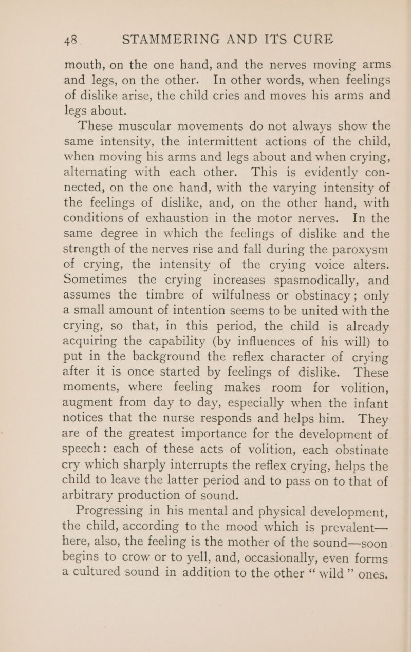 mouth, on the one hand, and the nerves moving arms and legs, on the other. In other words, when feelings of dislike arise, the child cries and moves his arms and legs about. These muscular movements do not always show the same intensity, the intermittent actions of the child, when moving his arms and legs about and when crying, alternating with each other. This is evidently con- nected, on the one hand, with the varying intensity of the feelings of dislike, and, on the other hand, with conditions of exhaustion in the motor nerves. In the same degree in which the feelings of dislike and the strength of the nerves rise and fall during the paroxysm of crying, the intensity of the crying voice alters. Sometimes the crying increases spasmodically, and assumes the timbre of wilfulness or obstinacy; only a small amount of intention seems to be united with the crying, so that, in this period, the child is already acquiring the capability (by influences of his will) to put in the background the reflex character of crying after it is once started by feelings of dislike. These moments, where feeling makes room for volition, augment from day to day, especially when the infant notices that the nurse responds and helps him. They are of the greatest importance for the development of speech: each of these acts of volition, each obstinate cry which sharply interrupts the reflex crying, helps the child to leave the latter period and to pass on to that of arbitrary production of sound. Progressing in his mental and physical development, the child, according to the mood which is prevalent— here, also, the feeling is the mother of the sound—soon begins to crow or to yell, and, occasionally, even forms a cultured sound in addition to the other “ wild” ones.