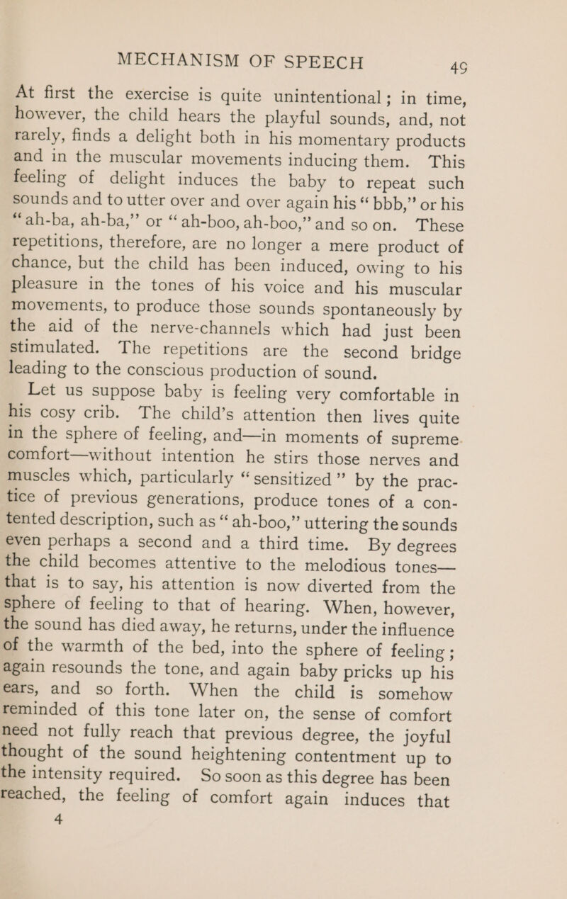 At first the exercise is quite unintentional; in time, however, the child hears the playful sounds, and, not rarely, finds a delight both in his momentary products and in the muscular movements inducing them. This feeling of delight induces the baby to repeat such sounds and to utter over and over again his “ bbb,” or his “ah-ba, ah-ba,’’ or “ ah-boo, ah-boo,’ and soon. These repetitions, therefore, are no longer a mere product of chance, but the child has been induced, owing to his pleasure in the tones of his voice and his muscular movements, to produce those sounds spontaneously by the aid of the nerve-channels which had just been stimulated. The repetitions are the second bridge leading to the conscious production of sound. Let us suppose baby is feeling very comfortable in his cosy crib. The child’s attention then lives quite in the sphere of feeling, and—in moments of supreme. comfort—without intention he stirs those nerves and muscles which, particularly “sensitized ” by the prac- tice of previous generations, produce tones of a con- tented description, such as “ ah-boo,” uttering the sounds even perhaps a second and a third time. By degrees the child becomes attentive to the melodious tones— that is to say, his attention is now diverted from the sphere of feeling to that of hearing. When, however, the sound has died away, he returns, under the influence of the warmth of the bed, into the sphere of feeling ; again resounds the tone, and again baby pricks up his €ars, and so forth. When the child is somehow reminded of this tone later on, the sense of comfort need not fully reach that previous degree, the joyful thought of the sound heightening contentment up to the intensity required. Sosoonas this degree has been reached, the feeling of comfort again induces that