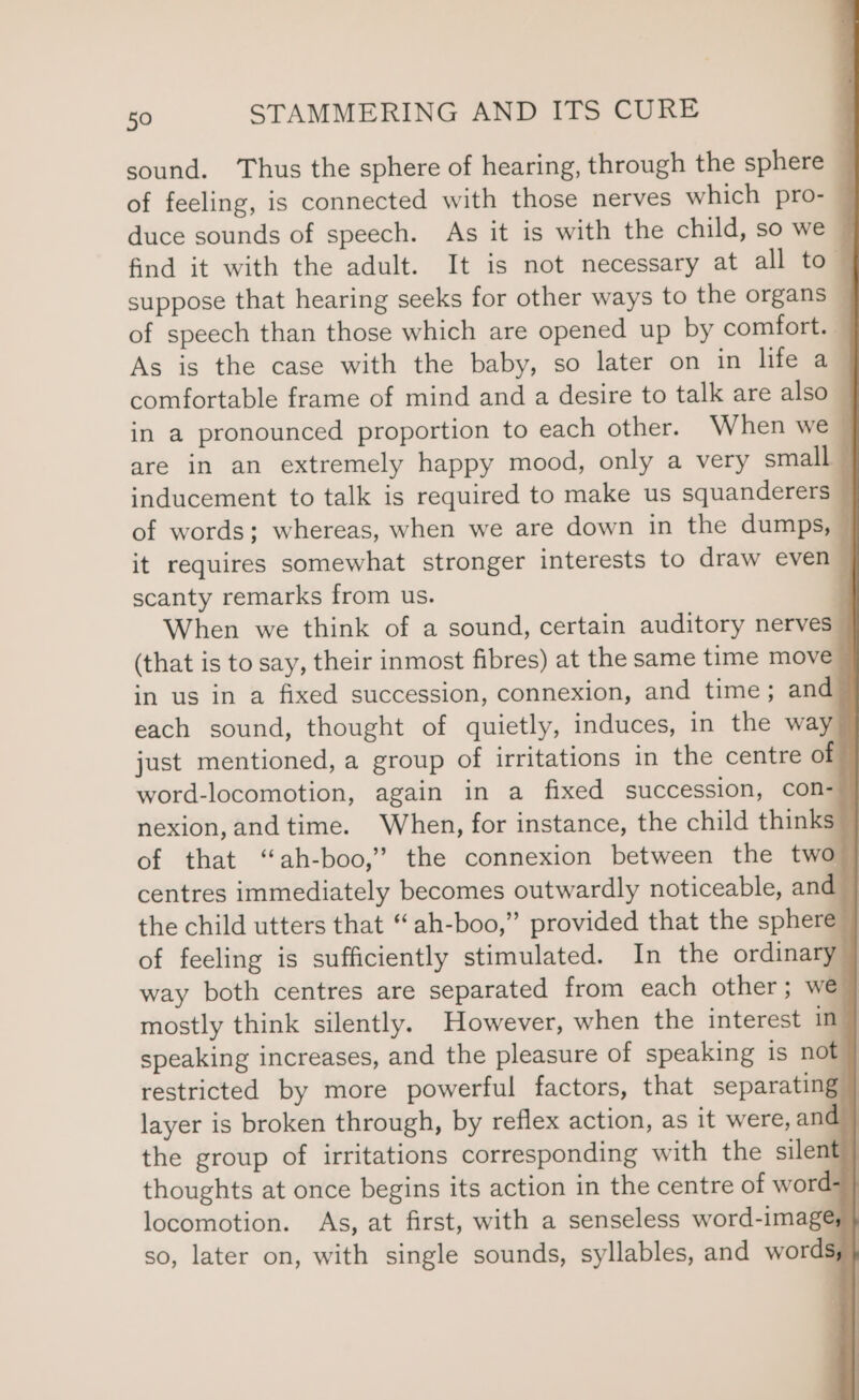 sound. ‘Thus the sphere of hearing, through the sphere of feeling, is connected with those nerves which pro- | duce sounds of speech. As it is with the child, so we — find it with the adult. It is not necessary at all to- suppose that hearing seeks for other ways to the organs _ of speech than those which are opened up by comfort. As is the case with the baby, so later on in life a_ comfortable frame of mind and a desire to talk are also in a pronounced proportion to each other. When we- are in an extremely happy mood, only a very small inducement to talk is required to make us squanderers of words; whereas, when we are down in the dumps, it requires somewhat stronger interests to draw even scanty remarks from us. | When we think of a sound, certain auditory nerves (that is to say, their inmost fibres) at the same time move in us in a fixed succession, connexion, and time ; and each sound, thought of quietly, induces, in the way just mentioned, a group of irritations in the centre of word-locomotion, again in a fixed succession, con- nexion,and time. When, for instance, the child thinks of that ‘“ah-boo,’ the connexion between the two centres immediately becomes outwardly noticeable, and the child utters that “‘ah-boo,” provided that the sphere of feeling is sufficiently stimulated. In the ordinary way both centres are separated from each other ; weg mostly think silently. However, when the interest in speaking increases, and the pleasure of speaking is not} restricted by more powerful factors, that separating layer is broken through, by reflex action, as it were, and | the group of irritations corresponding with the silent | thoughts at once begins its action in the centre of word- locomotion. As, at first, with a senseless word-imagé; } so, later on, with single sounds, syllables, and words}