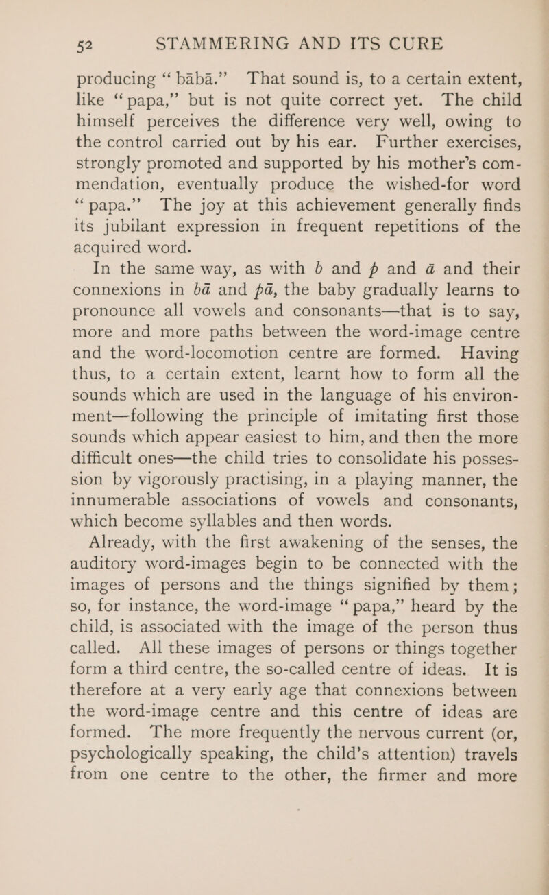 producing “‘ baba.”’ That sound is, to a certain extent, like “papa,” but is not quite correct yet. The child himself perceives the difference very well, owing to the control carried out by his ear. Further exercises, strongly promoted and supported by his mother’s com- mendation, eventually produce the wished-for word “papa.” The joy at this achievement generally finds its jubilant expression in frequent repetitions of the acquired word. In the same way, as with 0 and # and 4 and their connexions in ba@ and pa, the baby gradually learns to pronounce all vowels and consonants—that is to say, more and more paths between the word-image centre and the word-locomotion centre are formed. Having thus, to a certain extent, learnt how to form all the sounds which are used in the language of his environ- ment—following the principle of imitating first those sounds which appear easiest to him, and then the more difficult ones—the child tries to consolidate his posses- sion by vigorously practising, in a playing manner, the innumerable associations of vowels and consonants, which become syllables and then words. Already, with the first awakening of the senses, the auditory word-images begin to be connected with the images of persons and the things signified by them; so, for instance, the word-image “ papa,” heard by the child, is associated with the image of the person thus called. All these images of persons or things together form a third centre, the so-called centre of ideas. It is therefore at a very early age that connexions between the word-image centre and this centre of ideas are formed. The more frequently the nervous current (or, psychologically speaking, the child’s attention) travels from one centre to the other, the firmer and more