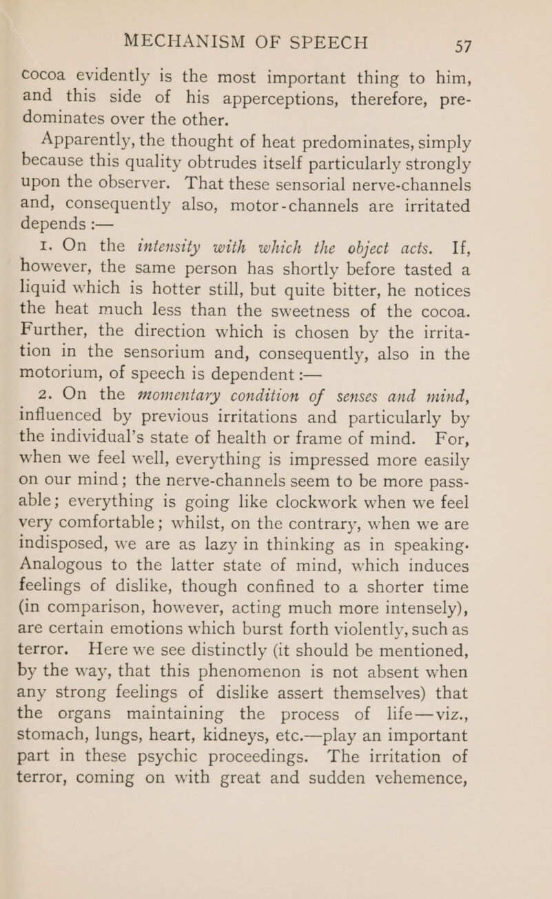 cocoa evidently is the most important thing to him, and this side of his apperceptions, therefore, pre- dominates over the other. Apparently, the thought of heat predominates, simply because this quality obtrudes itself particularly strongly upon the observer. That these sensorial nerve-channels and, consequently also, motor-channels are irritated depends :— I. On the intensity with which the object acts. If, however, the same person has shortly before tasted a liquid which is hotter still, but quite bitter, he notices the heat much less than the sweetness of the cocoa. Further, the direction which is chosen by the irrita- tion in the sensorium and, consequently, also in the motorium, of speech is dependent :— 2. On the momentary condition of senses and mind, influenced by previous irritations and particularly by the individual’s state of health or frame of mind. For, when we feel well, everything is impressed more easily on our mind; the nerve-channels seem to be more pass- able; everything is going like clockwork when we feel very comfortable; whilst, on the contrary, when we are indisposed, we are as lazy in thinking as in speaking. Analogous to the latter state of mind, which induces feelings of dislike, though confined to a shorter time (in comparison, however, acting much more intensely), are certain emotions which burst forth violently, such as terror. Here we see distinctly (it should be mentioned, by the way, that this phenomenon is not absent when any strong feelings of dislike assert themselves) that the organs maintaining the process of life—viz., stomach, lungs, heart, kidneys, etc.—play an important part in these psychic proceedings. The irritation of terror, coming on with great and sudden vehemence,