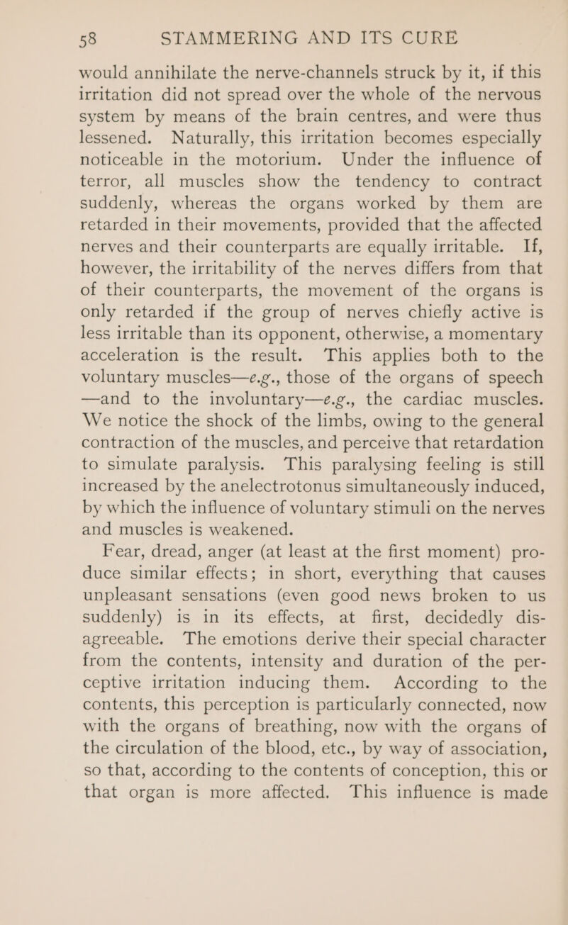 would annihilate the nerve-channels struck by it, if this irritation did not spread over the whole of the nervous system by means of the brain centres, and were thus lessened. Naturally, this irritation becomes especially noticeable in the motorium. Under the influence of terror, all muscles show the tendency to contract suddenly, whereas the organs worked by them are retarded in their movements, provided that the affected nerves and their counterparts are equally irritable. If, however, the irritability of the nerves differs from that of their counterparts, the movement of the organs is only retarded if the group of nerves chiefly active is less irritable than its opponent, otherwise, a momentary acceleration is the result. This applies both to the voluntary muscles—e.g., those of the organs of speech —and to the involuntary—e.g., the cardiac muscles. We notice the shock of the limbs, owing to the general contraction of the muscles, and perceive that retardation to simulate paralysis. This paralysing feeling is still increased by the anelectrotonus simultaneously induced, by which the influence of voluntary stimuli on the nerves and muscles is weakened. Fear, dread, anger (at least at the first moment) pro- duce similar effects; in short, everything that causes unpleasant sensations (even good news broken to us suddenly) is in its effects, at first, decidedly dis- agreeable. The emotions derive their special character from the contents, intensity and duration of the per- ceptive irritation inducing them. According to the contents, this perception is particularly connected, now with the organs of breathing, now with the organs of the circulation of the blood, etc., by way of association, so that, according to the contents of conception, this or that organ is more affected. This influence is made