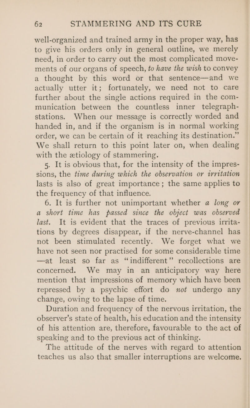 well-organized and trained army in the proper way, has to give his orders only in general outline, we merely need, in order to carry out the most complicated move- ments of our organs of speech, to have the wish to convey a thought by this word or that sentence—and we actually utter it; fortunately, we need not to care further about the single actions required in the com- munication between the countless inner telegraph- stations. When our message is correctly worded and handed in, and if the organism is in normal working order, we can be certain of it reaching its destination.” We shall return to this point later on, when dealing with the etiology of stammering. 5. It is obvious that, for the intensity of the impres- sions, the time during which the observation or trritation lasts is also of great importance; the same applies to the frequency of that influence. 6. It is further not unimportant whether a long or a short time has passed since the object was observed last. It is evident that the traces of previous irrita- tions by degrees disappear, if the nerve-channel has not been stimulated recently. We forget what we have not seen nor practised for some considerable time —at least so far as “indifferent”? recollections are concerned. We may in an anticipatory way here mention that impressions of memory which have been repressed by a psychic effort do mot undergo any change, owing to the lapse of time. Duration and frequency of the nervous irritation, the observer’s state of health, his education and the intensity of his attention are, therefore, favourable to the act of speaking and to the previous act of thinking. The attitude of the nerves with regard to attention teaches us also that smaller interruptions are welcome.