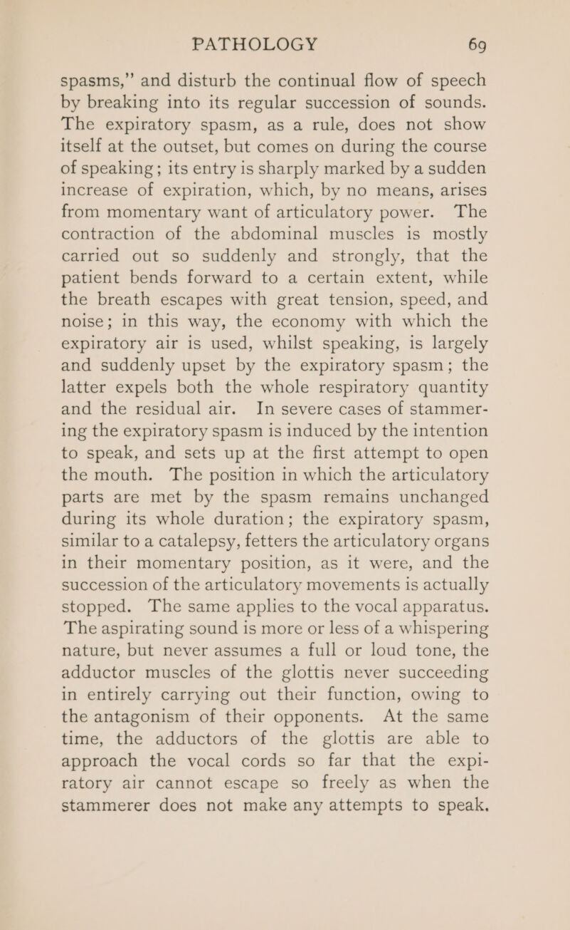 spasms,” and disturb the continual flow of speech by breaking into its regular succession of sounds. The expiratory spasm, as a rule, does not show itself at the outset, but comes on during the course of speaking; its entry is sharply marked by a sudden increase of expiration, which, by no means, arises from momentary want of articulatory power. The contraction of the abdominal muscles is mostly carried out so suddenly and strongly, that the patient bends forward to a certain extent, while the breath escapes with great tension, speed, and noise; in this way, the economy with which the expiratory air 1s used, whilst speaking, is largely and suddenly upset by the expiratory spasm; the latter expels both the whole respiratory quantity and the residual air. In severe cases of stammer- ing the expiratory spasm is induced by the intention to speak, and sets up at the first attempt to open the mouth. The position in which the articulatory parts are met by the spasm remains unchanged during its whole duration; the expiratory spasm, similar to a catalepsy, fetters the articulatory organs in their momentary position, as it were, and the succession of the articulatory movements is actually stopped. The same applies to the vocal apparatus. The aspirating sound is more or less of a whispering nature, but never assumes a full or loud tone, the adductor muscles of the glottis never succeeding in entirely carrying out their function, owing to the antagonism of their opponents. At the same time, the adductors of the glottis are able to approach the vocal cords so far that the expi- ratory air cannot escape so freely as when the stammerer does not make any attempts to speak,