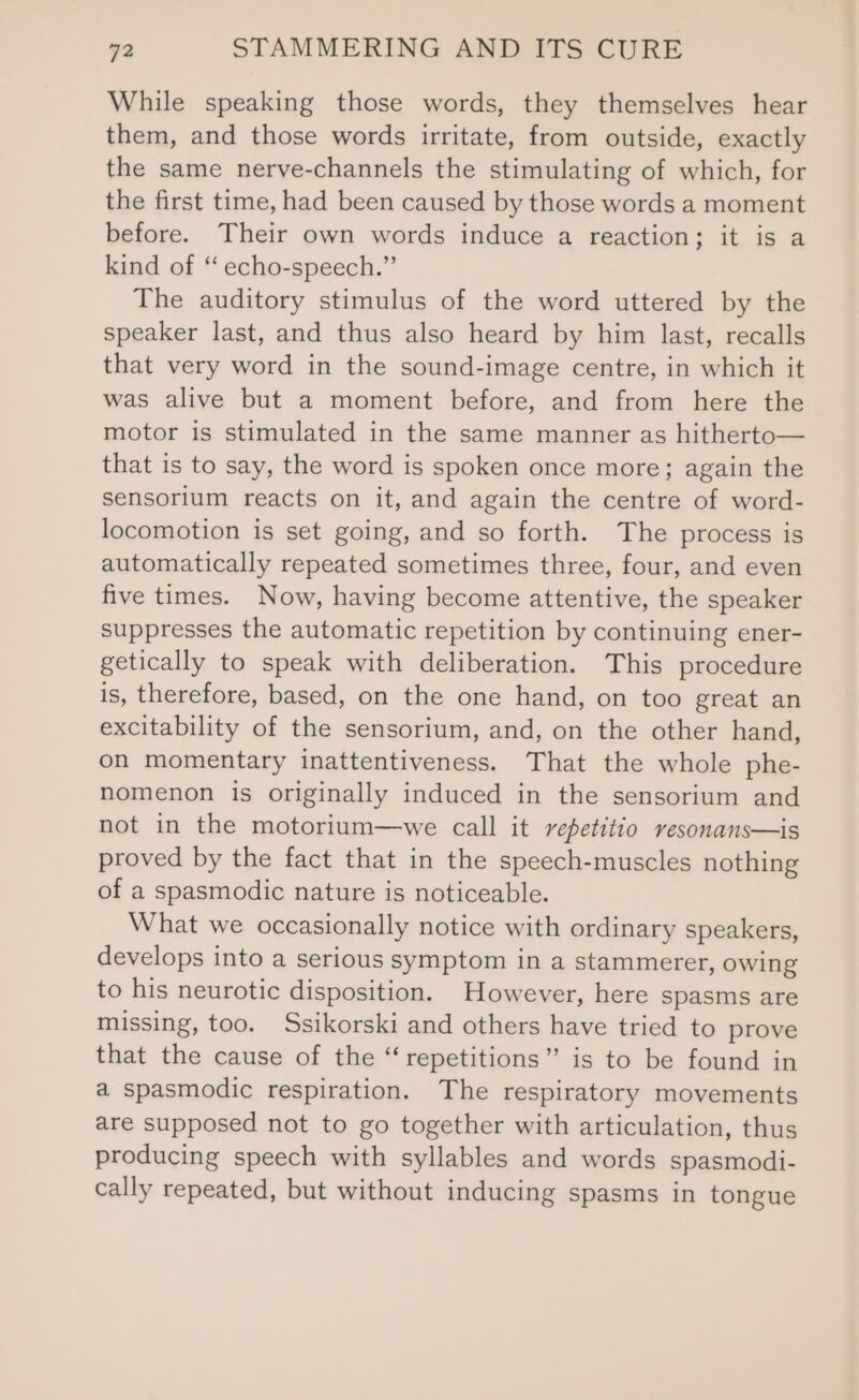 While speaking those words, they themselves hear them, and those words irritate, from outside, exactly the same nerve-channels the stimulating of which, for the first time, had been caused by those words a moment before. Their own words induce a reaction; it is a kind of “ echo-speech.” The auditory stimulus of the word uttered by the speaker last, and thus also heard by him last, recalls that very word in the sound-image centre, in which it was alive but a moment before, and from here the motor is stimulated in the same manner as hitherto— that is to say, the word is spoken once more; again the sensorium reacts on it, and again the centre of word- locomotion is set going, and so forth. The process is automatically repeated sometimes three, four, and even five times. Now, having become attentive, the speaker suppresses the automatic repetition by continuing ener- getically to speak with deliberation. This procedure is, therefore, based, on the one hand, on too great an excitability of the sensorium, and, on the other hand, on momentary inattentiveness. That the whole phe- nomenon is originally induced in the sensorium and not in the motorium—we call it repetitio resonans—is proved by the fact that in the speech-muscles nothing of a spasmodic nature is noticeable. What we occasionally notice with ordinary speakers, develops into a serious symptom in a stammerer, owing to his neurotic disposition. However, here spasms are missing, too. Ssikorski and others have tried to prove that the cause of the “repetitions” is to be found in a spasmodic respiration. The respiratory movements are supposed not to go together with articulation, thus producing speech with syllables and words spasmodi- cally repeated, but without inducing spasms in tongue