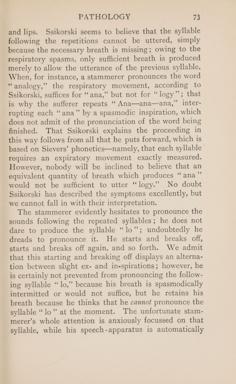 and lips. Ssikorski seems to believe that the syllable following the repetitions cannot be uttered, simply because the necessary breath is missing; owing to the respiratory spasms, only sufficient breath is produced merely to allow the utterance of the previous syllable. When, for instance, a stammerer pronounces the word “analogy,” the respiratory movement, according to Ssikorski, suffices for “ana,” but not for “logy”; that is why the sufferer repeats ‘‘ Ana—ana—ana,” inter- rupting each “ana” by a spasmodic inspiration, which does not admit of the pronunciation of the word being finished. That Ssikorski explains the proceeding in this way follows from all that he puts forward, which is based on Sievers’ phonetics—namely, that each syllable” requires an expiratory movement exactly measured. However, nobody will be inclined to believe that an equivalent quantity of breath which produces “ana” would not be sufficient to utter “logy.’”’ No doubt Ssikorski has described the symptoms excellently, but we cannot fall in with their interpretation. The stammerer evidently hesitates to pronounce the sounds following the repeated syllables; he does not dare to produce the syllable “lo”; undoubtedly he dreads to pronounce it. He starts and breaks off, starts and breaks off again, and so forth. We admit that this starting and breaking off displays an alterna- tion between slight ex- and in-spirations; however, he is certainly not prevented from pronouncing the follow- ing syllable “lo,” because his breath is spasmodically intermitted or would not suffice, but he retains his breath because he thinks that he cannot pronounce the syllable “lo” at the moment. The unfortunate stam- merer’s whole attention is anxiously focussed on that syllable, while his speech-apparatus is automatically