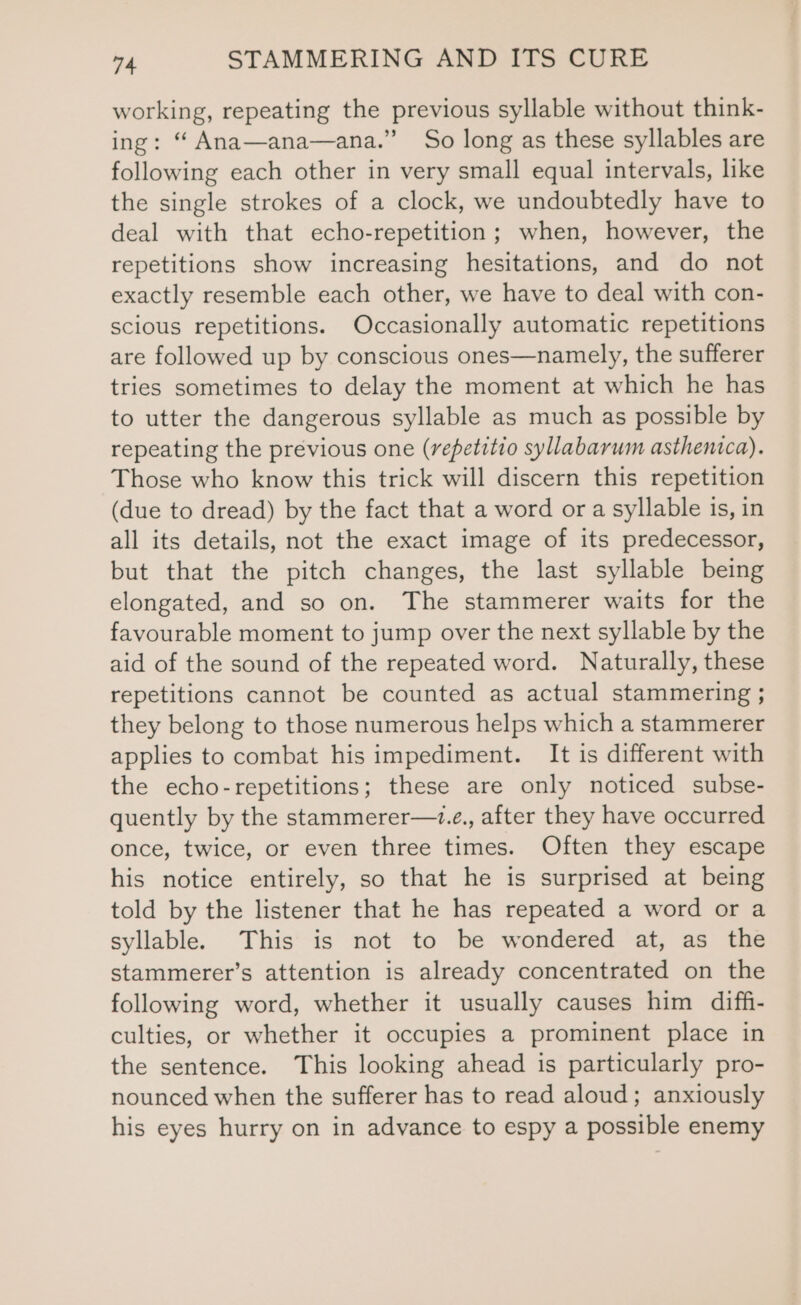 working, repeating the previous syllable without think- ing: “ Ana—ana—ana.” So long as these syllables are following each other in very small equal intervals, like the single strokes of a clock, we undoubtedly have to deal with that echo-repetition; when, however, the repetitions show increasing hesitations, and do not exactly resemble each other, we have to deal with con- scious repetitions. Occasionally automatic repetitions are followed up by conscious ones—namely, the sufferer tries sometimes to delay the moment at which he has to utter the dangerous syllable as much as possible by repeating the previous one (repetitio syllabarum asthentca). Those who know this trick will discern this repetition (due to dread) by the fact that a word or a syllable is, in all its details, not the exact image of its predecessor, but that the pitch changes, the last syllable being elongated, and so on. The stammerer waits for the favourable moment to jump over the next syllable by the aid of the sound of the repeated word. Naturally, these repetitions cannot be counted as actual stammering ; they belong to those numerous helps which a stammerer applies to combat his impediment. It is different with the echo-repetitions; these are only noticed subse- quently by the stammerer—.e., after they have occurred once, twice, or even three times. Often they escape his notice entirely, so that he is surprised at being told by the listener that he has repeated a word or a syllable. This is not to be wondered at, as the stammerer’s attention is already concentrated on the following word, whether it usually causes him diff- culties, or whether it occupies a prominent place in the sentence. This looking ahead is particularly pro- nounced when the sufferer has to read aloud; anxiously his eyes hurry on in advance to espy a possible enemy