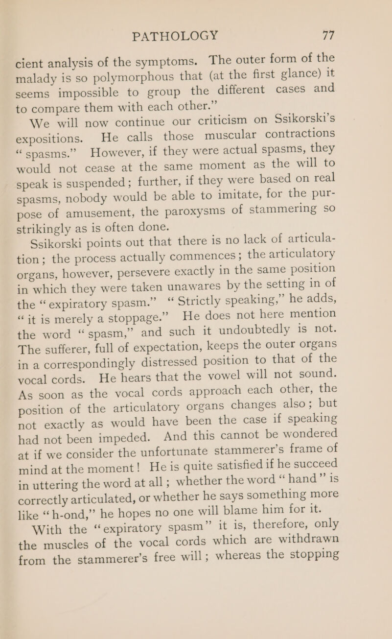 cient analysis of the symptoms. The outer form of the malady is so polymorphous that (at the first glance) it seems impossible to group the different cases and to compare them with each other.” We will now continue our criticism on Ssikorski’s expositions. He calls those muscular contractions “spasms.” However, if they were actual spasms, they would not cease at the same moment as the will to speak is suspended; further, if they were based on real spasms, nobody would be able to imitate, for the pur- pose of amusement, the paroxysms of stammering so strikingly as is often done. Ssikorski points out that there is no lack of articula- tion; the process actually commences ; the articulatory organs, however, persevere exactly in the same position in which they were taken unawares by the setting in of the “expiratory spasm.” “ Strictly speaking,” he adds, “it is merely a stoppage.” He does not here mention the word “spasm,” and such it undoubtedly is not. The sufferer, full of expectation, keeps the outer organs in a correspondingly distressed position to that of the vocal cords. He hears that the vowel will not sound. As soon as the vocal cords approach each other, the position of the articulatory organs changes also; but not exactly as would have been the case if speaking had not been impeded. And this cannot be wondered at if we consider the unfortunate stammerer’s frame of mind at the moment! He is quite satisfied if he succeed in uttering the word at all ; whether the word “ hand”’ is correctly articulated, or whether he says something more like “h-ond,” he hopes no one will blame him for it. With the ‘expiratory spasm” it is, therefore, only the muscles of the vocal cords which are withdrawn from the stammerer’s free will; whereas the stopping