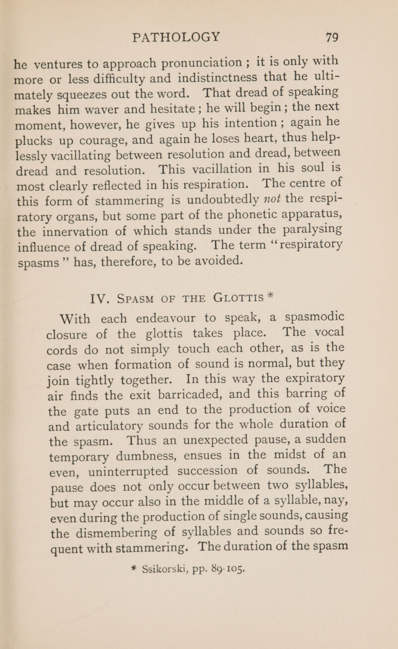 he ventures to approach pronunciation ; it is only with more or less difficulty and indistinctness that he ulti- mately squeezes out the word. That dread of speaking makes him waver and hesitate; he will begin; the next moment, however, he gives up his intention ; again he plucks up courage, and again he loses heart, thus help- lessly vacillating between resolution and dread, between dread and resolution. This vacillation in his soul is most clearly reflected in his respiration. The centre of this form of stammering is undoubtedly not the respi- ratory organs, but some part of the phonetic apparatus, the innervation of which stands under the paralysing influence of dread of speaking. The term ‘‘respiratory spasms ” has, therefore, to be avoided. IV. SPASM OF THE GLOTTIS * With each endeavour to speak, a spasmodic closure of the glottis takes place. The vocal cords do not simply touch each other, as is the case when formation of sound is normal, but they join tightly together. In this way the expiratory air finds the exit barricaded, and this barring of the gate puts an end to the production of voice and articulatory sounds for the whole duration of the spasm. Thus an unexpected pause, a sudden temporary dumbness, ensues in the midst of an even, uninterrupted succession of sounds. The pause does not only occur between two syllables, but may occur also in the middle of a syllable, nay, even during the production of single sounds, causing the dismembering of syllables and sounds so fre- quent with stammering. The duration of the spasm