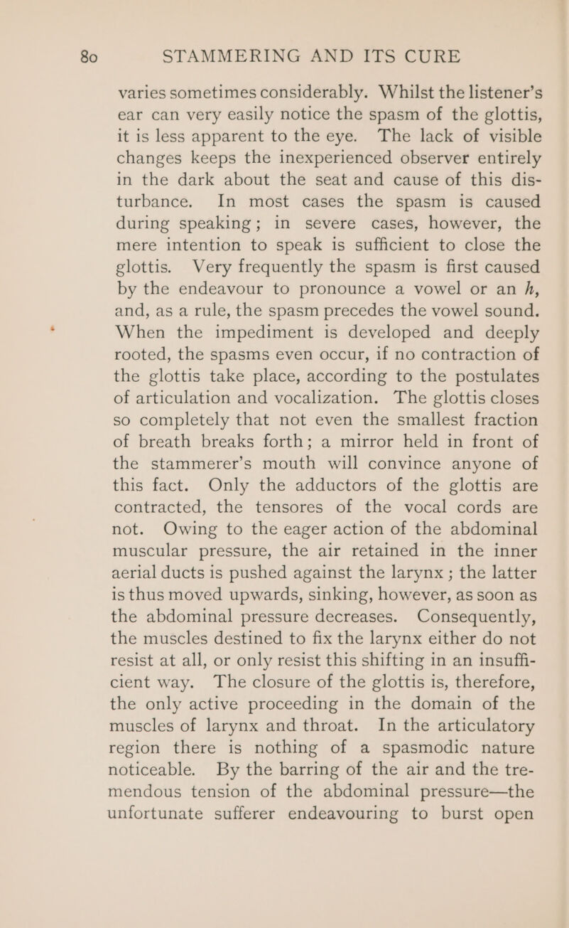 varies sometimes considerably. Whilst the listener’s ear can very easily notice the spasm of the glottis, it is less apparent to the eye. The lack of visible changes keeps the inexperienced observer entirely in the dark about the seat and cause of this dis- turbance. In most cases the spasm is caused during speaking; in severe cases, however, the mere intention to speak is sufficient to close the glottis. Very frequently the spasm is first caused by the endeavour to pronounce a vowel or an fA, and, as a rule, the spasm precedes the vowel sound. When the impediment is developed and deeply rooted, the spasms even occur, if no contraction of the glottis take place, according to the postulates of articulation and vocalization. The glottis closes so completely that not even the smallest fraction of breath breaks forth; a mirror held in front of the stammerer’s mouth will convince anyone of this fact. Only the adductors of the glottis are contracted, the tensores of the vocal cords are not. Owing to the eager action of the abdominal muscular pressure, the air retained in the inner aerial ducts is pushed against the larynx ; the latter is thus moved upwards, sinking, however, as soon as the abdominal pressure decreases. Consequently, the muscles destined to fix the larynx either do not resist at all, or only resist this shifting in an insuffi- cient way. The closure of the glottis is, therefore, the only active proceeding in the domain of the muscles of larynx and throat. In the articulatory region there is nothing of a spasmodic nature noticeable. By the barring of the air and the tre- mendous tension of the abdominal pressure—the unfortunate sufferer endeavouring to burst open