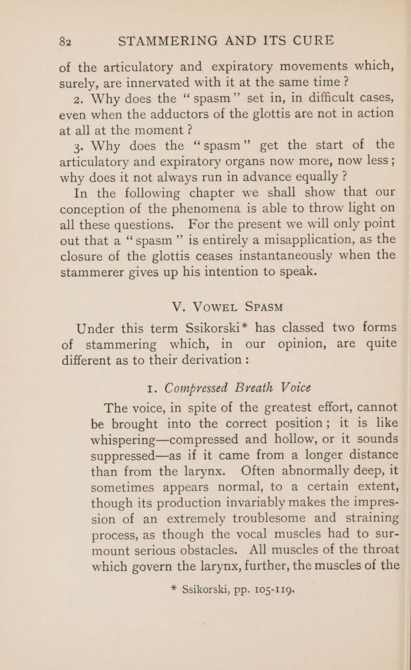 of the articulatory and expiratory movements which, surely, are innervated with it at the same time ? 2. Why does the “spasm”’ set in, in difficult cases, even when the adductors of the glottis are not in action at all at the moment ? 3. Why does the “spasm” get the start of the articulatory and expiratory organs now more, now less ; why does it not always run in advance equally ? In the following chapter we shall show that our conception of the phenomena is able to throw light on all these questions. For the present we will only point out that a “spasm” is entirely a misapplication, as the closure of the glottis ceases instantaneously when the stammerer gives up his intention to speak. V. VOWEL SPASM Under this term Ssikorski* has classed two forms of stammering which, in our opinion, are quite different as to their derivation : 1. Compressed Breath Votce The voice, in spite of the greatest effort, cannot be brought into the correct position; it is like whispering—compressed and hollow, or it sounds suppressed—as if it came from a longer distance than from the larynx. Often abnormally deep, it sometimes appears normal, to a certain extent, though its production invariably makes the impres- sion of an extremely troublesome and straining process, as though the vocal muscles had to sur- mount serious obstacles. All muscles of the throat which govern the larynx, further, the muscles of the