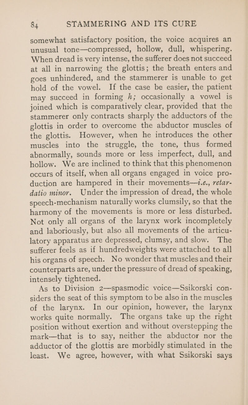 somewhat satisfactory position, the voice acquires an unusual tone—compressed, hollow, dull, whispering. When dread is very intense, the sufferer does not succeed at all in narrowing the glottis; the breath enters and goes unhindered, and the stammerer is unable to get hold of the vowel. If the case be easier, the patient may succeed in forming /; occasionally a vowel is joined which is comparatively clear, provided that the stammerer only contracts sharply the adductors of the glottis in order to overcome the abductor muscles of the glottis. However, when he introduces the other muscles into the struggle, the tone, thus formed abnormally, sounds more or less imperfect, dull, and hollow. We are inclined to think that this phenomenon occurs of itself, when all organs engaged in voice pro- duction are hampered in their movements—+.e., retar- datio minor. Under the impression of dread, the whole speech-mechanism naturally works clumsily, so that the harmony of the movements is more or less disturbed. Not only all organs of the larynx work incompletely and laboriously, but also all movements of the articu- latory apparatus are depressed, clumsy, and slow. The sufferer feels as if hundredweights were attached to all his organs of speech. No wonder that muscles and their counterparts are, under the pressure of dread of speaking, intensely tightened. As to Division 2—spasmodic voice—Ssikorski con- siders the seat of this symptom to be also in the muscles of the larynx. In our opinion, however, the larynx works quite normally. The organs take up the right position without exertion and without overstepping the mark—that is to say, neither the abductor nor the adductor of the glottis are morbidly stimulated in the least. We agree, however, with what Ssikorski says