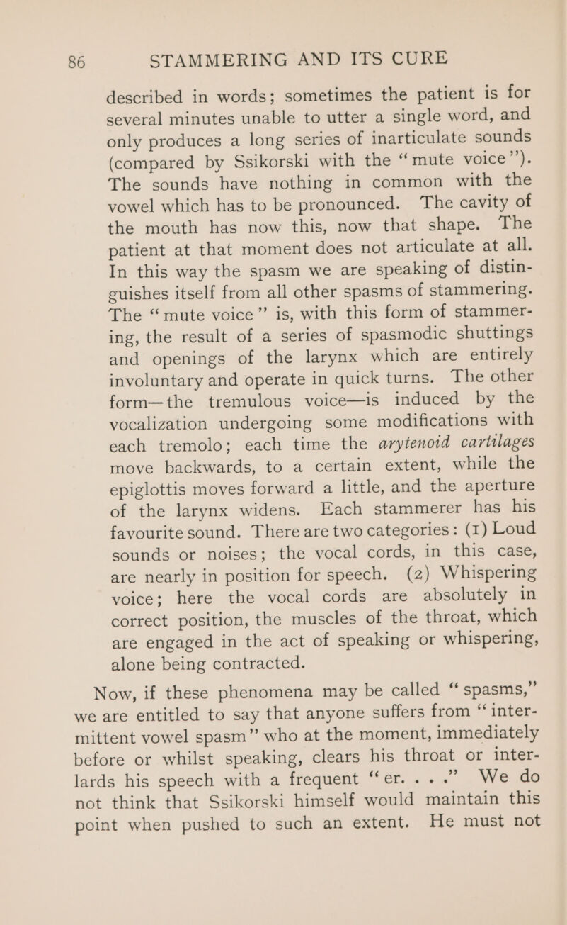 described in words; sometimes the patient is for several minutes unable to utter a single word, and only produces a long series of inarticulate sounds (compared by Ssikorski with the “mute voice”’). The sounds have nothing in common with the vowel which has to be pronounced. The cavity of the mouth has now this, now that shape. The patient at that moment does not articulate at all. In this way the spasm we are speaking of distin- guishes itself from all other spasms of stammering. The “mute voice”’ is, with this form of stammer- ing, the result of a series of spasmodic shuttings and openings of the larynx which are entirely involuntary and operate in quick turns. The other form—the tremulous voice—is induced by the vocalization undergoing some modifications with each tremolo; each time the arytenoid cartilages move backwards, to a certain extent, while the epiglottis moves forward a little, and the aperture of the larynx widens. Each stammerer has his favourite sound. There are two categories: (1) Loud sounds or noises; the vocal cords, in this case, are nearly in position for speech. (2) Whispering voice; here the vocal cords are absolutely in correct position, the muscles of the throat, which are engaged in the act of speaking or whispering, alone being contracted. Now, if these phenomena may be called “ spasms,” we are entitled to say that anyone suffers from “ inter- mittent vowel spasm” who at the moment, immediately before or whilst speaking, clears his throat or inter- lards his speech with a frequent “er... .” We do not think that Ssikorski himself would maintain this point when pushed to such an extent. He must not