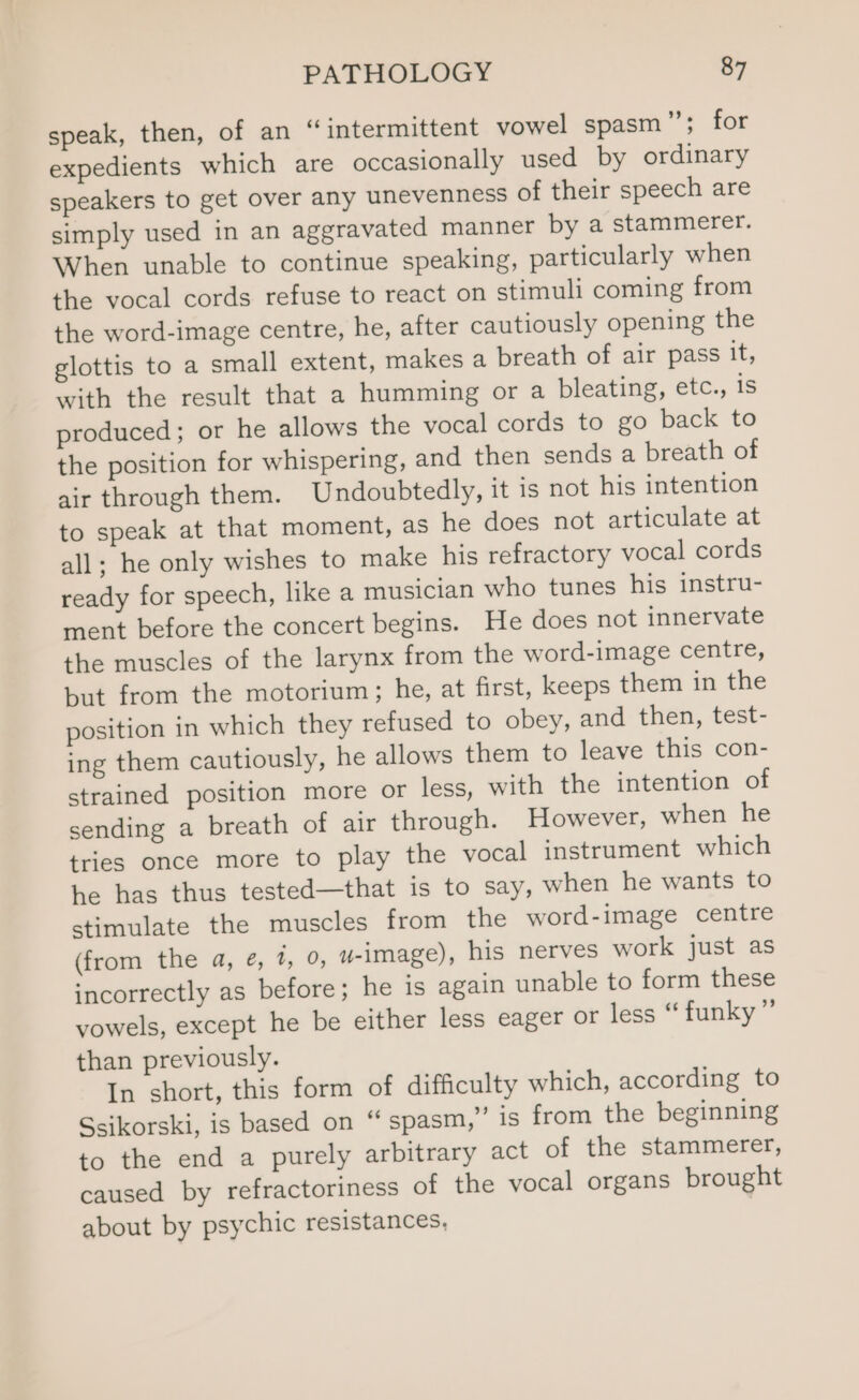 speak, then, of an “intermittent vowel spasm”’; for expedients which are occasionally used by ordinary speakers to get over any unevenness of their speech are simply used in an aggravated manner by a stammerer. When unable to continue speaking, particularly when the vocal cords refuse to react on stimuli coming from the word-image centre, he, after cautiously opening the glottis to a small extent, makes a breath of air pass it, with the result that a humming or a bleating, etc., is produced; or he allows the vocal cords to go back to the position for whispering, and then sends a breath of air through them. Undoubtedly, it is not his intention to speak at that moment, as he does not articulate at all; he only wishes to make his refractory vocal cords ready for speech, like a musician who tunes his instru- ment before the concert begins. He does not innervate the muscles of the larynx from the word-image centre, but from the motorium; he, at first, keeps them in the position in which they refused to obey, and then, test- ing them cautiously, he allows them to leave this con- strained position more or less, with the intention of sending a breath of air through. However, when he tries once more to play the vocal instrument which he has thus tested—that is to say, when he wants to stimulate the muscles from the word-image centre (from the a, @, 1, 0, u-image), his nerves work just as incorrectly as before; he is again unable to form these vowels, except he be either less eager or less “ funky ”’ than previously. In short, this form of difficulty which, according to Ssikorski, is based on “ spasm,” is from the beginning to the end a purely arbitrary act of the stammerer, caused by refractoriness of the vocal organs brought about by psychic resistances,