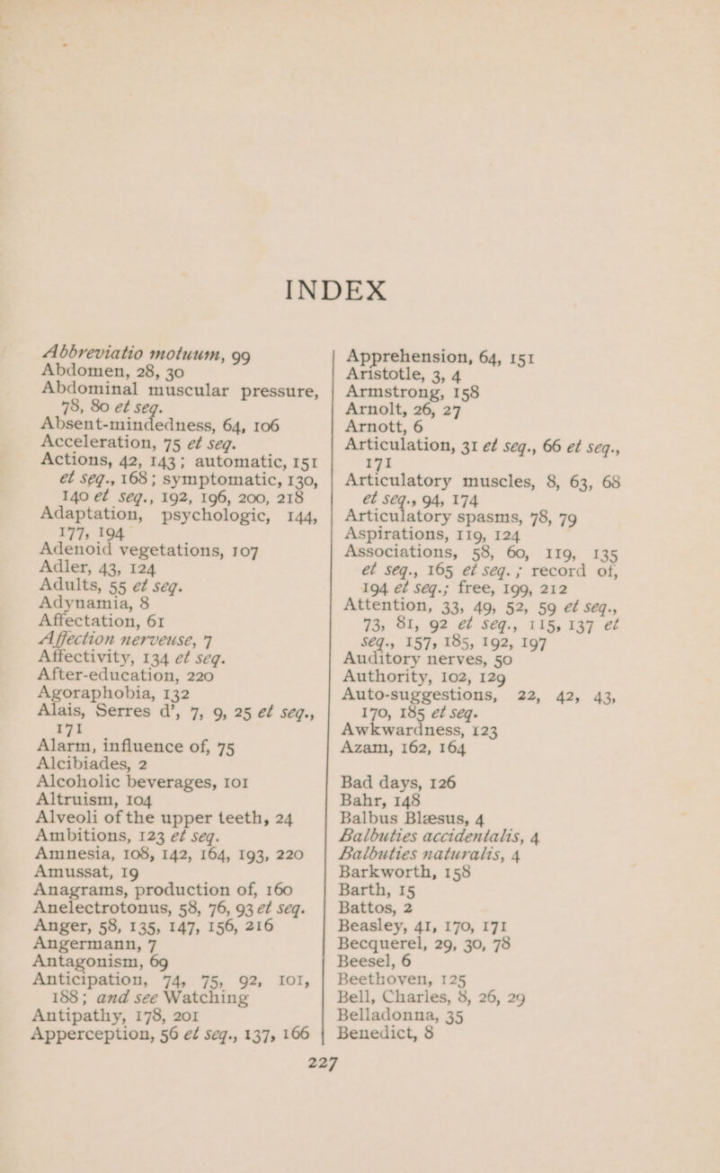 Abdomen, 28, 30 Abdominal muscular pressure, 78, 80 et seq. Eetntantctodsicnd 64, 106 Acceleration, 75 e¢ seq. Actions, 42, 143; automatic, 151 et seq., 168; symptomatic, 130, 140 et seég., 192, 196, 200, 218 Adaptation, psychologic, 144, 177, 194. Adenoid vegetations, 107 Adler, 43, 124 Adults, 55 et seq. Adynamia, 8 Affectation, 61 Affection nerveuse, 7 Affectivity, 134 e¢ seq. After-education, 220 5 ie om 132 ais, Serres d’, 7, 9, 25 ef seq., I7I Alarm, influence of, 75 Alcibiades, 2 Alcoholic beverages, Io1 Altruism, 104 Alveoli of the upper teeth, 24 Ambitions, 123 ef seq. Amnesia, 108, 142, 164, 193, 220 Amussat, I9 Anagrams, production of, 160 Anelectrotonus, 58, 76, 93 et seq. Anger, 58, 135, 147, 156, 216 Angermann, 7 Antagonism, 69 Anticipation, 74, 75, 92, IOI, 188; and see Watching Antipathy, 178, 201 Apperception, 56 ef seq., 137, 166 Aristotle, 3, 4 Armstrong, 158 Arnolt, 26, 27 Arnott, 6 Articulation, 31 é¢ seq., 66 ef seq., 171 Articulatory muscles, 8, 63, 68 ét Sq. 94, 174 Articulatory spasms, 78, 79 Aspirations, I1g, 124 Associations, 58, 60, IIg, 135 et seq., 165 e¢ seg. ; record of, 194 e¢ Seq.; free, 199, 212 Attention, 33, 49, 52, 59 ef seq., 73, 81, 92 et Seq., 115, 137 e¢ S€q., 157, 185, 192, 197 Auditory nerves, 50 Authority, 102, 129 Auto-suggestions, 170, 185 ét seq. Awkwardness, 123 Azam, 162, 164 22, 42, 43; Bad days, 126 Bahr, 148 Balbus Blzesus, 4 Balbuties accidentalis, 4 Balbuties naturalis, 4 Barkworth, 158 Barth, 15 Battos, 2 Beasley, 4I, 170, I7I Becquerel, 29, 30, 78 Beesel, 6 Beethoven, 125 Bell, Charles, 8, 26, 29 Belladonna, 35 Benedict, 8