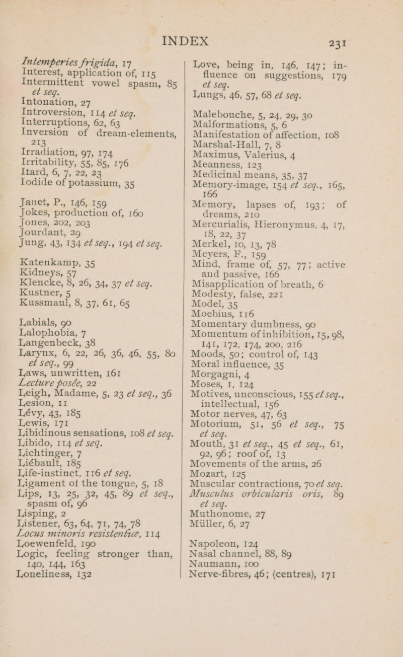 Interest, application of, 115 Intermittent vowel spasm, 85 ét seq. Intonation, 27 Introversion, 114 é/ seg. Interruptions, 62, 63 Inversion of dream-elements, 213 Irradiation, 97, 174 Irritability, 55, 85, 176 Itard, 6, 7&gt; 22, 23 Todide of potassium, 35 Janet, P., 146, 159 Jokes, production of, 160 Jones, 202, 203 Jourdant, 29 Jung, 43, 134 et seq., 194 et seq. Katenkamp, 35 Kidneys, 57 Klencke, 8, 26, 34, 37 e¢ seq. Kustner, 5 Kussmaul, 8, 37, 61, 65 Labials, go Lalophobia, 7 Langenbeck, 38 Larynx, 6, 22, 26, 36, 46, 55, 80 et Seq., 99 Laws, unwritten, 161 Lecture posée, 22 Leigh, Madame, 5, 23 e¢ seq., 36 Lesion, II Lévy, 43, 185 Lewis, 171 Libidinous sensations, 108 eé/ seg. Libido, 114 e¢ seq. Lichtinger, 7 Liébault, 185 Life-instinct, 116 e? seq. Ligament of the tongue, 5, 18 Lips, 13, 25, 32, 45, 89 ef seq., spasm of, Lisping, 2 Listener, 63, 64, 71, 74, 78 Locus minoris resistenti@, 114 Loewenfeld, Igo Logic, feeling stronger than, 140, 144, 163 Loneliness, 132 231 Love, being in, 146, 147; in- fluence on suggestions, 179 et seq. Lungs, 46, 57, 68 et seq. Malebouche, 5, 24, 29, 30 Malformations, 5, 6 Manifestation of affection, 108 Marshal-Hall, 7, 8 Maximus, Valerius, 4 Meanness, 123 Medicinal means, 35, 37 ee Se 154 et Seéq., 165, I Memory, lapses of, 193; of dreams, 210 Mercurialis, Hieronymus, 4, 17, 18, 22, 37 Merkel, 10, 13, 78 Meyers, F., 159 Mind, frame of, 57, 77; active aud passive, 166 Misapplication of breath, 6 Modesty, false, 221 Model, 35 Moebius, 116 Momentary dumbness, 90 Momentum of inhibition, 15, 98, I4I, 172, 174, 200, 216 Moods, 50; control of, 143 Moral influence, 35 Morgagni, 4 Moses, I, 124 Motives, unconscious, 155 e¢ seq., intellectual, 156 Motor nerves, 47, 63 Motorium, 51, 56 ef seqg., 75 et seq. Mouth, 31 ef seq., 45 et seq., 61, 92, 96; roof of, 13 Movements of the arms, 26 Mozart, 125 Muscular contractions, 70 e¢ seq. Musculus orbicularis oris, 89 et Séq. Muthonome, 27 Miiller, 6, 27 Napoleon, 124 Nasal channel, 88, 89 Naumann, I0o Nerve-fibres, 46; (centres), 171