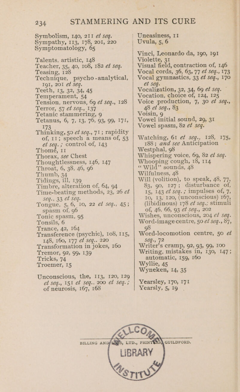 Symbolism, 140, 211 ef seq. Sympathy, 113, 178, 201, 220 Symptomatology, 65 Talents, artistic, 148 Teacher, 35, 40, 108, 182 eZ Seq. Teasing, 128 Technique, psycho -analytical, IgI, 201 et Seq. Teeth, 13, 32, 34, 45 Temperament, 54 Tension, nervous, 69 é¢ séq., 128 Terror, 57 e¢ seq., 137 Tetanic stammering, 9 Tetanus, 6, 7; 12, 70; 93% 99, 174 173 Thinking, 59 ef seq., 71; rapidity of, 11; speech a means of, 53 et seq. ; control of, 143 Thomé, II Thorax, see Chest Thoughtlessness, 146, 147 Throat, 6, 38, 46, 96 Thumb, 34 Tidings, ill, 139 Timbre, alteration of, 64, 94 Time-beating methods, 23, 26 ez S€q., 33 €t Seq: Tongue, 5,6, 10, 22 et seq., 45; spasm of, 96 Tonic spasm, 95 Tonsils, 6 Trance, 42, 164 Transference (psychic), 108, I15, 148, 160, 177 éf Séq.. 220 Transformation in jokes, 160 Tremor, 92, 99, 139 Tricks, 74 Troemer, I5 Unconscious, the, 113, 120, 129 et S€q., 151 et Seg., 200 et Seq. ; of neurosis, 167, 168 BILLING AND Uvula, 5, 6 Vinci, Leonardo da, Igo, IgI Violette, 31 Visual field, contraction of, 146 Vocal cords, 36, 63, 77 e¢ Séq., 173 Vocal gymnastics, 33 é¢ seg., 170 et seq. Vocalization, 32, 34, 69 ef seq. © Vocation, choice of, 124, 125 Voice production, 7, 30 ef se@q., 48 et seq., 83 Voisin, 9 Vowel initial sound, 29, 31 Vowel spasm, 82 é7 seq. Watching, 61 e¢ seg., 128, 175, 188; and see Anticipation - Westphal, 98 Whispering voice, 69, 82 ed seq. pio ee 3 cough, 18, 114 “Wild” sounds, 48 Wilfulness, 48 Will (volition), to speak, 48, 77, 83, 90, 127; disturbance of, 15, 143 et seq. ; impulses of, 7, IO, 13, 120, (unconscious) 167, (libidinous) 178 e¢ seg.; stimuli of, 46, 66, 93 e¢ seg., 202 Wishes, unconscious, 204 é¢ seq. Word-image centre, 50 é7 seq., 87, 8 Wink icon centre, 50 ef SEGi, 72 Writer’s cramp, 92, 93, 99, 100 Writing, mistakes in, 130, 147; automatic, 159, 160 Wyllie, 45 Wyneken, 14, 35