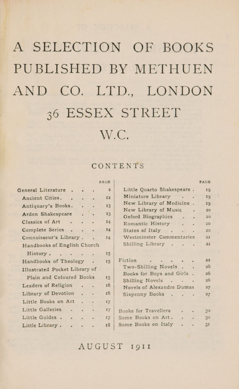 A SELECTION OF BOOKS PUBLISHED BY METHUEN AN DEL O....LTD.. LONDON 36 ESSEX STREET W.C. CORT Bt PAGE PAGE General Literature . . ‘ 2 Little Quarto Shakespeare . 19 Ancient Citigts. 635.42 wa 12 Miniature Library ae A 19 Antiquary’s Books. . . 13 New Library of Medicine . 19 New Library of Music . 20 anes -Saaesecess 5 . = Oxford Biographies “ ; 20 Classics of Art ° : ‘ = Romantic History P = ZO Complete Series . . . 14 States of Italy ‘ ~ . 20 Connoisseur’s Library . 4 14 | Westminster Commentaries 21 Handbooks of English Church | Shilling Library . . . 21 History . , : ‘ ‘ 15 Handbooks of Theology . 15 | Fiction ° oN ae ai Illustrated Pocket Library of Two-Shilling Novels . . 26 Plain and Coloured Books 15 mnahes sah etsiiatareraliaaie iii ~ Shilling Novels. . ° 26 Leaders of Religion . x6 Novels of Alexandre Dumas 27 Library of Devotion . . 16 | Sixpenny Books . . . 27 Little Books on Art. : 17 | Little Galleries - . aT | Books for Travellers —, 30 Little Guides . «©, . 17 | Some Books on Art. . . 30 Little Library . gt ° 18 | Some Books on Italy . ‘ 31 AUGUST IgII