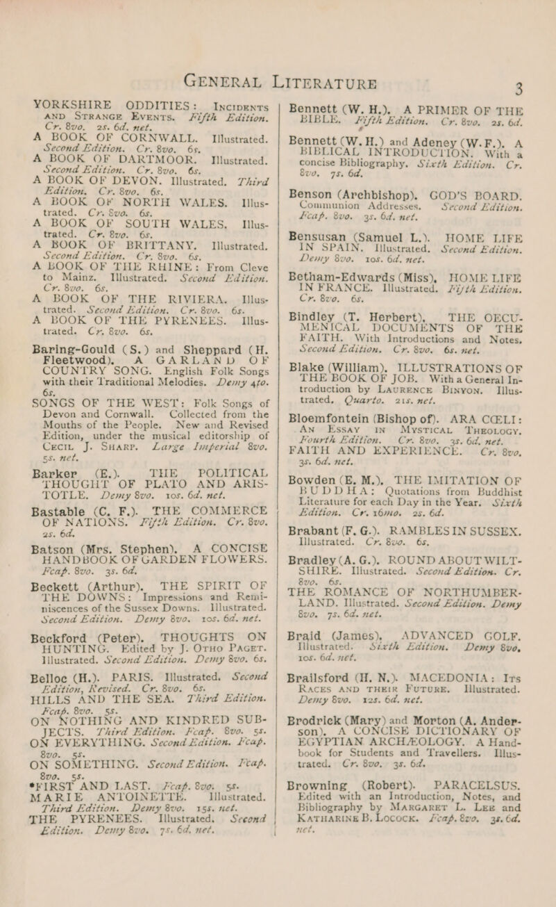 YORKSHIRE ODDITIES: _Incrpents AND STRANGE Events. Fifth Edition. Cr. 8vo. 2s. 6d. met. A BOOK OF CORNWALL. Illustrated. Second Edition. Cr. 8vo. 6s. A BOOK OF DARTMOOR. Illustrated. Second Edition. Cr. 8vo. 6s. A BOOK OF DEVON. Illustrated. Third Edition. Cr. 8vo. 6s. A BOOK OF ee WALES. | Iillus- trated. Cx» Swva. Illus- A BOOK OF SOUTH WALES, trated. Cr. 8vo. 6s. A BOOK OF BRITTANY. Second Edition. Cr. 8vo. 6s. A LOOK OF THE RHINE: From Cleve to Mainz. Illustrated. Seconda Edition. Cr. 8vo. : A BOOK OF THE RIVIERA. Illus- trated. Second Edition. Cr. 8vo. 6s. A BOOK OF THE PYRENEES. | Iillus- trated. Cr. 8vo. 6s. Baring-Gould (S.) and aweeere a - Fleetwood), A GA AND COUNTRY SONG. english Folk eae pe their ‘Traditional Melodies. Demy 4fo. SONGS OF THE WEST: Folk Songs of Devon and Cornwall. Collected from the Mouths of the People. New and Revised Edition, under the musical editorship of Ceciu J. SHarp. Large Imperial 8vo. ss. met, Barker _ (E.). THE POLITICAL THOUGHT OF PLATO AND ARIS- TOTLE. Demy 8vo. tos. 6a. net. Bastable (C. F.). THE COMMERCE OF NATIONS. Fifth Edition. Cr. 8vo. 2s. 6d. Batson (Mrs. Stephen). A CONCISE OOK OF GARDEN FLOWERS. Feap. 8vo. 35. 6a. Pooks, Arthur). THE DOWNS: niscences of the Sussex Downs. Second Edition. Denty 8vo. arg (Peter). THOUGHTS ON HUNTING. Edited by J. Oro Pacer. pias Second Edition. Demy 8vo. 6s. Belloc (H.). PARIS. Illustrated. Second Edition, Revised. Cr. 8vo. 6s. HILLS Soak tei SEA. Third Edition. Fcap. 8vo. ON OTHING AND KINDRED SUB- JECTS. Third Edition. Feap. 8vo. 55. ON EVERYTHING. Second Eattion. cap. Illustrated. THE SPIRIT OF Impressions and Remi- lllustrated. ros. 6d. net. 8vo. 55. a7 me b gage ETHING. Second Edition. er IRST “AND LAST. Fcap. 8v0. 55. MARIE ANTOINETTE. Illustrated. Third Edition. Demy 8vo. 155. net. THE PYRENEES. Illustrated. Sceond Edition. Denty 8vo. 75. 6d. net. Bennett (W. H.). A PRIMER OF THE BIBLE, hifth Edition, Cr. 8vo. 25. 6d. Bennett (W.H.) and Adeney (W.F.), A BIBLICAL INTRODUCTION. With a concise Bibliography. Sixth Edition. Cr. 8v0. 75. 6a. Benson (Archbishop). Communion Addresses. fcap. 8vo. GOD’S BOARD. Second Edition. 35. Od. net. HOME LIFE Illustrated. Second Edition. tos. 6a. met. Betham-Edwards (Miss), HOME LIFE IN FRANCE. Illustrated. ith Edition. Cr. 8vo. 65. Bindley (T. Herbert), THE OFCU- MENICAL DOCUMENTS OF THE FAITH. With Introductions and Notes, Second Edition. Cr. 8vo. 6s. net. Blake (William), ILLUSTRATIONS OF THE BOOK OF JOB. Witha General In- troduction by LaurENcE Bixyon. _Iilus- trated. Quarto. 215. net. Bloemfontein (Bishop of). ARA CELI: An Essay in MysticaL TuHeEotocy. Fourth Edition. Cr. 8vo0. 3s. 6d. net. FAITH AND EXPERIENCE. Cy» 8v0, 38. 6d. net. Bowden Aes M.). THE. IMITATION OF BUDDHA: Quotations from Buddhist tea for each Day inthe Year. Sirth Edition. Cyr. 16m0. 2s. 6d. Brabant (F. G.). RAMBLESIN SUSSEX. Illustrated. Cyr 8x. 6s, Bradley (A. G.).§ ROUND ABOUT WILT- SHIRE. Illustrated. Second Edition. Cr. 8vo. 6s. THE ROMANCE OF NORTHUMBER- LAND. Illustrated. Second Edition. Demy 8v0. 75. 6a. net. Braid (James), ADVANCED GOLF. Illustrated. Sétxth Edition. Demy 8vo, 10s. 6a. net. Brailsford (H. N.). MACEDONIA: Irs RACES AND THEIR FuTureE. Illustrated. 12s. 6a. ner. Bensusan (Samuel L.). IN SPAIN. Demy 8vo. Denty 8vo. Brodrick (Mary) and Morton (A. Ander- son), A CONCISE DICTIONARY OF EGYPTIAN ARCH/EOLOGY. A Hand- book for Students and ‘Travellers. LIhlus- trated. Cr. 8v0. 3s. 6a. Browning (Robert). PARACELSUS. Edited with an Introduction, Notes, and Bibliography by MarGaret L. Lee and KATHARINE B, Lococx. /cag.8vo. 38. 6d. net,