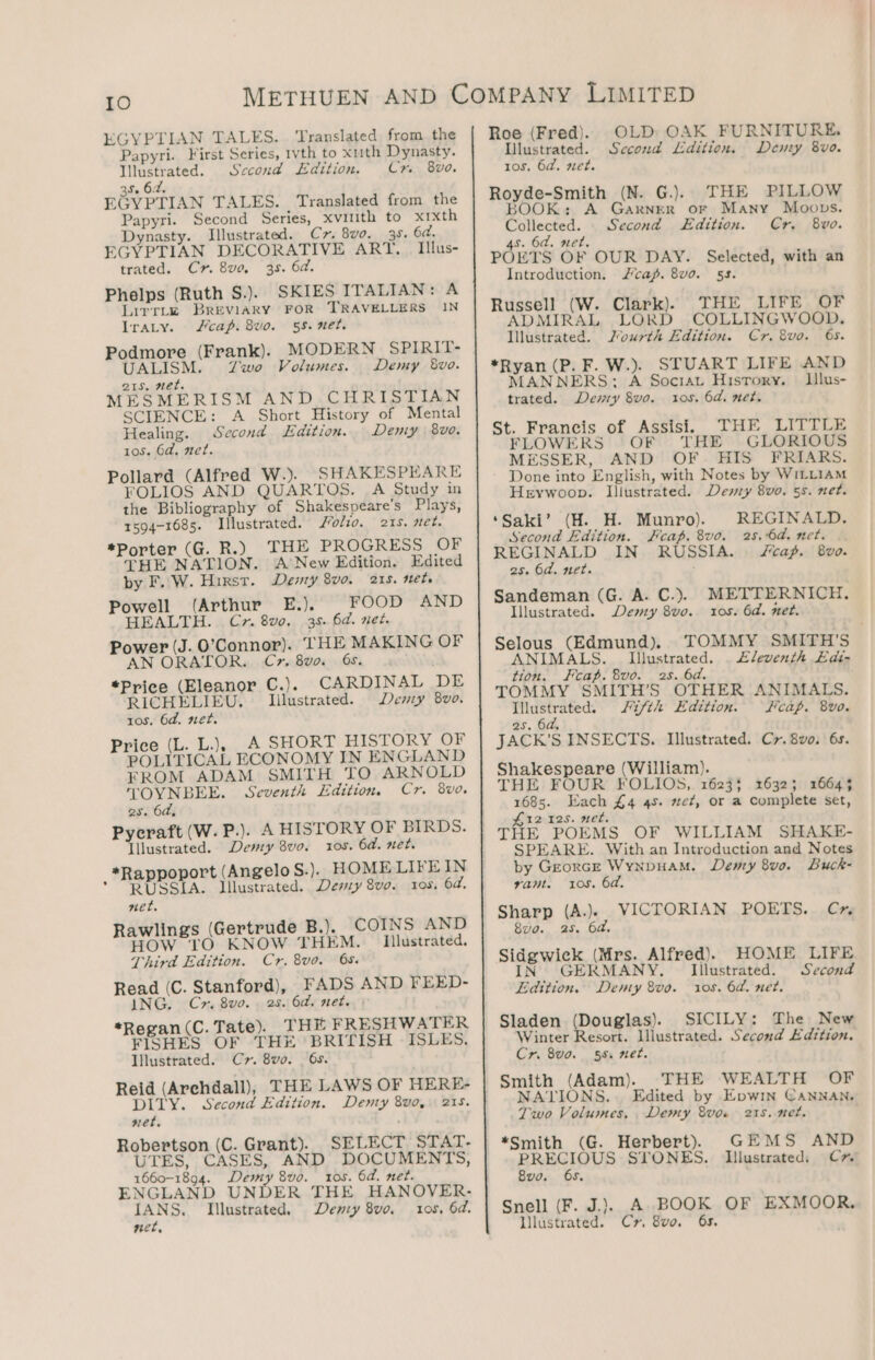 EGYPTIAN TALES. ‘Translated from the Papyri. First Series, 1vth to xuth Dynasty. Illustrated. Sccond Edition. Cm 8vo. S$. 62. EGYPTIAN TALES. Translated from the Papyri. Second Series, xviuth to xrxth Dynasty. Illustrated. C7. 8v0. 38. 6d. EGYPTIAN DECORATIVE ART, | Ilus- trated. Cr. 8ve, 35. 6d. Phelps (Ruth S.). SKIES ITALIAN: A Lirrtke BREVIARY FOR TRAVELLERS IN Iraty. cap. 8vo. 55. 2ét. Podmore (Frank). MODERN SPIRIT- UALISM. Zwo Volumes. Demy 8vo. 21s. 1ét. MESMERISM AND CHRISTIAN SCIENCE: A Short History of Mental Healing. Second Edition. Demy 8vo. 10S. 6d, net. Pollard (Alfred W.). SHAKESPEARE FOLIOS AND QUARTOS. A Study in the Bibliography of Shakespeare’s Plays, 1594-1685. Illustrated. /olio. 215. net. *Porter (G. R.) THE PROGRESS OF THE NATION. ANew Edition. Edited by F. W. Hirst. Dewy 8vo. 218, nets Powell (Arthur E.). FOOD AND HEALTH. Cx. 8vo. 38. 6d. net. Power (J. O’Connor). THE MAKING OF AN ORATOR. Cr. 8vo. 6s. *Price (Eleanor C.). CARDINAL DE RICHELIEU. Illustrated. Demy 8v0. tos. 6d. net. Price (L. L.), .A SHORT HISTORY OF POLITICAL ECONOMY IN ENGLAND FROM ADAM SMITH TO ARNOLD TOYNBEE. Seventh Edition, Cr. 8vo. es. 6d, Pycraft (W. P.). A HISTORY OF BIRDS. Illustrated. Devry 8vo. tos. 6d. net. *Rappoport (Angelo S.). HOMELIFEIN * “RUSSIA. Illustrated. Demy 8vo. 105, 64. net. Rawlings (Gertrude B.). COINS AND HOW TO KNOW THEM. Illustrated. Third Edition. Cr. 8vo. 65. Read (C. Stanford), FADS AND FEED- ING, Cr. 8vo.. 25. 6d. net. | *Regan(C. Tate). THE FRESHWATER FISHES OF THE BRITISH ISLES, Illustrated. Cr. 8vo. 6s. Reid (Arehdall), THE LAWS OF HERE- DITY. Second Edition. Denty 8vo,. 215. net. Robertson (C. Grant). SELECT STAT- UTES, CASES, AND DOCUMENTS, 1660-1894. Demy 8v0. 105. 6d. net. ENGLAND UNDER THE HANOVER- IANS, Illustrated, Deny 8vo. 10s, 6d. net, Roe (Fred). Ulustrated. tos. 6d. net. Royde-Smith (N. G.). THE PILLOW BOOK: A Garner or Many Moops. Collected. Second Edition. Cr. 8vo. 4s. 6d. net. POETS OF OUR DAY. Selected, with an Introduction, J/cap. 8vo. 55. Russell (W. Clark). THE LIFE OF ADMIRAL LORD COLLINGWOOD. Illustrated. Jourth Edition. Cr. 8vo. 6s. *Ryan (P. F. W.). STUART LIFE AND MANNERS; A Sociat History. — Illus- trated. Demy Svo. 10s. 6d. net. St. Francis of Assisi. THE LITTLE FLOWERS OF THE GLORIOUS MESSER, AND OF HIS FRIARS. Done into English, with Notes by WILLIAM Heywoop. Illustrated. Devnzy 8vo. 5s. net. ‘Saki’ (H. H. Munro). REGINALD. Second Edition. Fcap. 8vo. 25. 6d. net. REGINALD IN RUSSIA. JFcap. 8v0. 2s. 6d. net. Sandeman (G. A. C.). Illustrated. Demy 8v0. Selous (Edmund). OLD: OAK FURNITURE. Sccond Ldition. Demy 8vo. METTERNICH., ros. 6d. met. ANIMALS. Illustrated. . £leventh Edi- tion. Fecap. vo. 2s. 6d. TOMMY SMITH’S OTHER ANIMALS. Illustrated. J¢/th Edition. FKcap. 8vo. 2s. 6a, JACK’S INSECTS. Illustrated. Cr. 8vo. 6s. Shakespeare (William). THE FOUR FOLIOS, 1623$ 1632; 1664$ 1685. Each £4 45. uct, or a complete set, £12 125. net. THE POEMS OF WILLIAM SHAKE- SPEARE. With an Introduction and Notes by Georcre Wynpuam. Demy 8vo. Buck- vam. 10s, 6d. Sharp (A.)}} WICTORIAN POETS. C*” 8vo. 2s. 6a. Sidgwick (Mrs. Alfred). IN GERMANY. © Illustrated. Edition. 10s. 6d. net. Sladen (Douglas). SICILY: The New Winter Resort. Illustrated. Second Edition. Cr. 8vo. 55. net. Smith (Adam). THE WEALTH OF NATIONS... Edited by Epwin CANNAN, Two Volumes, Demy 8vow 215. net. *Smith (G. Herbert) GEMS AND be sagrcabea STONES. Lllustrated, Cr” vO. Se Snell (F. J.)}. A BOOK OF EXMOOR, llustrated. Cr, 8vo. 6s. HOME LIFE Second Deny 8vo.