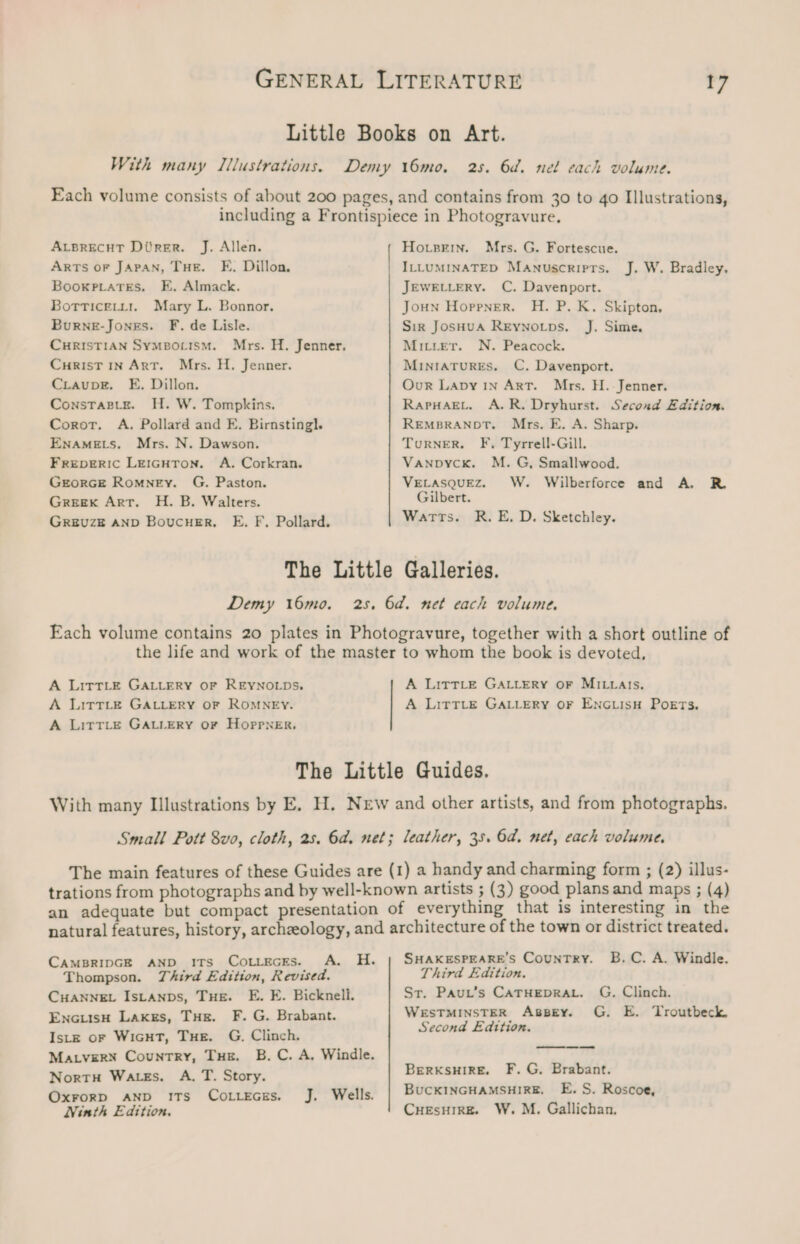 Little Books on Art. With many Illustrations. Demy 16mo. 25. 6d. nel each volume. Each volume consists of about 200 pages, and contains from 30 to 40 Illustrations, including a Frontispiece in Photogravure. ALBRECHT Ditrer. J. Allen. Hosein. Mrs. G. Fortescue. ArTs oF JAPAN, THE. FE. Dillon, ILLUMINATED Manuscripts. J. W. Bradley. Booxpiates. E, Almack. JEWELLERY. C. Davenport. Botticetyt1. Mary L. Bonnor. Joun Hoppner. H. P. K. Skipton, Burne-Jones. F. de Lisle. Sir JosHuA Reynotps. J. Sime. CHRISTIAN SYMBOLISM. Mrs. H. Jenner. Mitier. N. Peacock. CuHrisT in Art. Mrs. H. Jenner. MINIATURES. C. Davenport. CiaupE. E. Dillon. Our Lapy 1n ArT. Mrs. H.- Jenner. Constagie. H. W. Tompkins. RapHagEL, A.R. Dryhurst. Second Edition. Corot. A. Pollard and E. Birnstingl. REMBRANDT. Mrs. E. A. Sharp. EnaAmEts. Mrs. N. Dawson. Turner. F, Tyrrell-Gill. FREpDERIC LeiGHTon. A. Corkran. Vanpyck. M. G, Smallwood. GrorGce Romney. G. Paston. VELASQUEZ. W. Wilberforce and A, R. Greex Arr. H. B. Walters. Gilbert. Greuze AND Boucusr, E. F. Pollard. Warts. R. E, D. Sketchley. The Little Galleries. Demy 16mo. 25, 6d. net each volume. Each volume contains 20 plates in Photogravure, together with a short outline of the life and work of the master to whom the book is devoted, A LittLE GALLERY OF REYNOLDS, A LittTLe GALLERY OF MILLAIs. A Little GALLERY OF ROMNEY. A LitTLe GALLERY OF ENGLIsH PoETs. A LittLe GALLERY oF HoppnNeErR, The Little Guides. With many Illustrations by E. H. New and other artists, and from photographs. Small Pott 8vo, cloth, 2s. 6d. net; leather, 35. 6a. net, each volume, The main features of these Guides are (1) a handy and charming form ; (2) illus- trations from photographs and by well-known artists ; (3) good plans and maps ; (4) an adequate but compact presentation of everything that is interesting in the natural features, history, archzeology, and architecture of the town or district treated. CAMBRIDGE AND ITs CotiecEs. A. H. | SHAKESPEARE’s CounTRY. B.C. A. Windle. Thompson. Third Edition, Revised. Third Edition. ; CHANNEL IsLANDs, THE. E. E. Bicknell. St. Paut’s CATHEDRAL. G. Clinch. EncuisH Laxss, Tue. F. G. Brabant. WESTMINSTER AsBEy. G. E. Troutbeck Iste or WiGHT, Tue. G. Clinch. Second Edition. MALVERN Country, Tue. B.C. A. Windle. Nortu Wates. A. T. Story. BERKSHIRE. F. G. Brabant. Oxrorp AND ITs Co..kEGes, J. Wells. BUCKINGHAMSHIRE. E. S. Roscoe, Ninth Edition. CHEsHIRE. W. M. Gallichan.