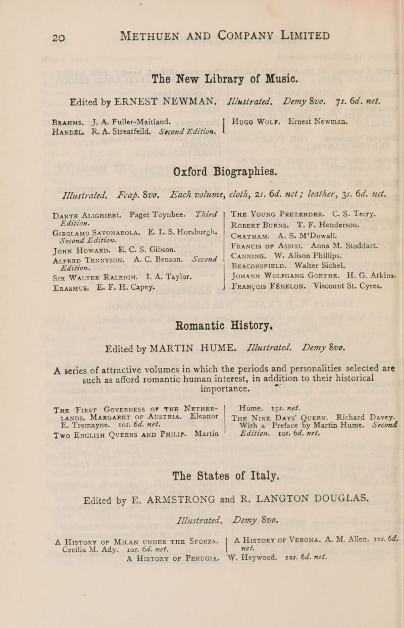 The New Library of Music. Edited by ERNEST NEWMAN, Jilusirated, Demy 8vo. 75. 6d. net. BraumMs, J. A. Fuller-Maitland. Huco Wor. Ernest Newman. Hanpew R.A. Streatfeild. Second Edition. Oxford Biographies. Illustrated, Feap. 8vo. Each volume, cloth, 2s. 6d. net ; leather, 35. 6d. net. Dante ALIGHIERI. Paget Toynbee. Z/hird | Tue YounG PRerenper. C. S. Terry. Edition. RoserT Burns. T. F. Hend 5 GiroLamMo SAVoNAROLA. E. L.S. Horsburgh. i ht uate Second Edition. Cuatuam. A. S. M‘Dowall. Joun Howarp. E. C. S. Gibson. FRANCIS OF Assisi. Anna M. Stoddart. ALFRED TENNYSON. A.C. Benson. Second CanninG. W. Alison Phillips. Edition. BEACONSFIELD. Walter Sichel, Str WALTER Rateicu. I. A. Taylor. JoHANN WoLFGANG GoETHE. H. G. Atkins. Erasmus. E. F. H. Capey. Francois FENELON. Viscount St. Cyres. Romantic History. Edited by MARTIN HUME. Jilustraied. Demy 8vo. A series of attractive volumes in which the periods and personalities selected are such as afford romantic human interest, in addition to their historical importance. Tue First GovERNESS OF THE NETHER- Hume. rss. set. LANDS, MARGARET OF AusTRIA. Eleanor | Tug Ning Days’ Query. Richard Davey. E. Tremayne. tos. 6d. net. : With a Preface by Martin Hume. Second Two ENGLISH QUEENS AND PHILIP. Martin Edition. os. 6d. net. The States of Italy. Edited by E. ARMSTRONG and R. LANGTON DOUGLAS, Illustrated, Demy 8vo. A History of MILAN UNDER THE SFORZA. A History of Verona. A. M, Allen. 12s. 6d, Cecilia M. Ady. os. 6a. met. net. A History oF Perucia. W. Heywood. 12s, 6d. met.