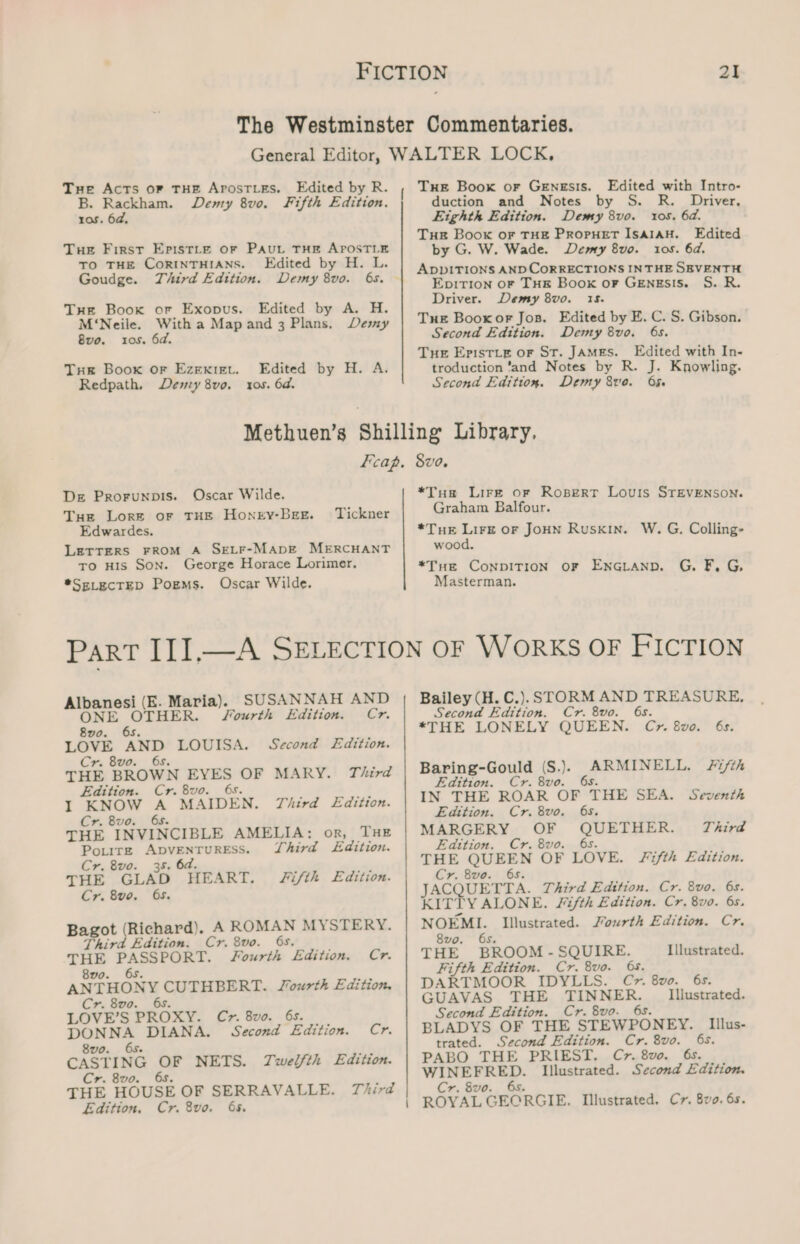 Tue AcTs oF THE APOSTLES. B. Rackham. Demy 8vo. ros. 6d, Edited by R. Fifth Edition. Tue First Epistte or PAut THE APOSTLE TO THE CORINTHIANS. Edited by H. L. Goudge. Third Edition. Demy 8vo. 6s. Tue Book or Exopus. Edited by A. H. M‘Neile. With a Mapand 3 Plans. Demy 8vo. ros. 6d. Tre Boox oF EZEKIEL. Redpath, Edited by H. A. Deny 8v0. 0s. 6d. Tue Boox or GENESIS. Edited with Intro- duction and Notes by S. Driver, Eighth Edition. Demy 8vo. tos. 6d. Tue Book or THE PropHeT ISAIAH. Edited by G. W. Wade. Demy 8vo. 10s. 6d. ADDITIONS AND CORRECTIONS IN THE SEVENTH EpirTion oF THe Book oF GEngEsis. S. R. Driver. Demy 8vo. 15. Tue Booxor Jos. Edited by E. C. S. Gibson. Second Edition. Demy 8vo. 6s. Tue Epistuie or St. JAMES. Edited with In- troduction ‘and Notes by R. J. Knowling. Second Edition. Demy 8ve. O5 De Prorunpis. Oscar Wilde. Tue Lore or THE Honry-BEE. Edwardes. LETTERS FROM A SELF-MADE MERCHANT To His Son. George Horace Lorimer. *SELECTED Pogms. Oscar Wilde. Tickner Part III.— sees, ee os SUSANNAH AND R. JSourth Edition. Cr. og LOVE AND LOUISA. Second Edition. Cr. 8vo. THE BROWN EYES OF MARY. Third Edition. Cr. 8vo. 68. I KNOW = MAIDEN. Third Edition. Cr. 8vo. THE VI NCIBLE AMELIA: or, THE POLITE a ow Third Edition. Cr. 8vo. 35. 6d. THE GLAD HEART. Cr. 8vo. 65. Fifth Edition. Bagot (Richard). A ROMAN MYSTERY. Third Edition. Cr. 8vo. 6s. bo enn k boats Fourth Edition. Cr. ANTHONY CUTHBERT. Cr. 8v0. LOVE’S PROXY. Cr. 8vo. 65. ee DIANA. Second Edition. Cr. CASTING Nag NETS. Twelfth Edition. Cr. 8vo. THE vOUSE OF SERRAVALLE. Third Edition. Cr. 8vo. 65. Fourth Edition. *Tus Lire ofr Rospert Louis STEVENSON. Graham Balfour. *Tue Lirz oF JoHN Ruskin. W. G. Colling- wood. *Tue ConpDITION OF ENGLanp. G. F, G, Masterman. Bailey (H. C.). STORM AND TREASURE, Second Edition. Cr. 8vo. 6s. *THE LONELY QUEEN. Cv. 8v0. 6s. Baring-Gould (S.)}} ARMINELL. +7/th Edition. Cr. 8vo. 6s. IN THE ROAR OF THE SEA. Seventh Edition. Cr. 8vo. 65. MARGERY OF QUETHER. Third Edition. Cr. 8vo. 6s. THE QUEEN OF LOVE. fifth Edition. Cr. 8vo. 65. JACQUETTA. Third Edition. Cr. 8vo. 6s. KITTY ALONE. Fifth Edition. Cr. 8vo. 6s. NOEMI. Illustrated. J/ourth Edition. Cr. 8vo. 6s. THE BROOM - SQUIRE. DARTMOOR IDYLLS. C&gt;. 8vo. 6s. GUAVAS THE res heer Illustrated. Second Edition. Cr. 8vo. BLADYS OF THE SER WPONEY. Illus- trated. Second Edition. Cr. 8vo. Pg PABO THE PRIEST. Cr. 8vo. baie eg, Illustrated. ey ad Cr. 8vo. ROVA, GEORGIE. Illustrated. C7. 8vo. 6s. Illustrated.
