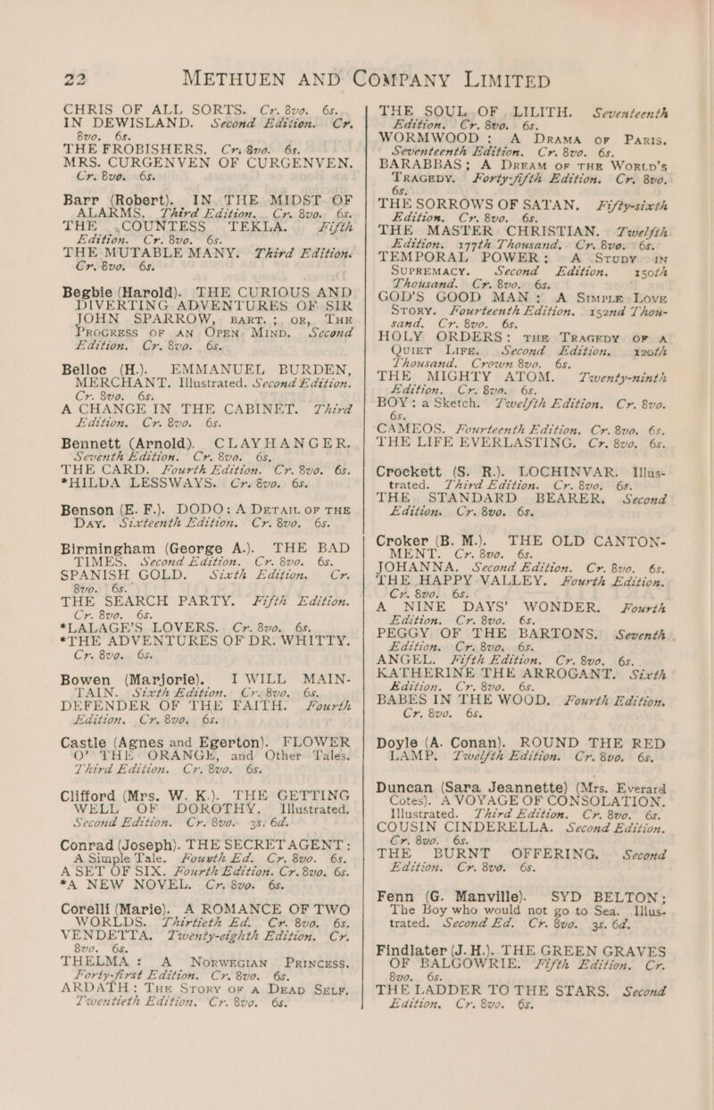 IN DEWISLAND. Second Edtiion. Cr. 8vo. 6s. THE FROBISHERS, Cn 8wvo. 6s. MRS. CURGENVEN OF CURGENVEN. Cr. Bua. “65. Barr (Robert). IN. THE MIDST. OF ALAR MS. Thtrd Edition... Cr. 8vo. 6s. THE. el ec ey t Bone Lifth Edition Cr. 8uo. 6s. THE MUTABLE MANY. Third Edition. Cr. 8vo. 6s. Begbie (Harold). THE CURIOUS AND DIVERTING ADVENTURES OF SIR JOHN SPARROW, Bart. ;. or, THE ROGRESS OF AN OPEN: MIND. Second Edition. Cr. 8vo. 6s. Belloc (H.). EMMANUEL BURDEN, MERCHANT. Illustrated. Second Edition. Cr. 8vo. 6s. A CHANGE IN THE CABINET. Third edition. Cr. 8vo. 6s. Bennett (Arnold). CLAYHANGER., Seventh Edition. Cr. 8vo. 6s, THE CARD. Sourth Edition. Cr. 8vo. 6s. *HILDA LESSWAYS. Cyr. &amp;vo. 6s. Benson (E. F.). DODO: A Deratt or THE Day. Sztvrteenth Edition. Cr. 8vo. 6s. Birmingham (George A.). THE BAD TIMES. Second Edition. Cr. 8vo. 6s. SPANISH GOLD. Szxth Edition. Cyr. 8vo0. 6s. THE SEARCH PARTY. fifth Edition. Cr. 8vo. 6s. *LALAGE’S. LOVERS... Cr..8v0., 6s, *THE ADVENTURES OF DR: WHITTY. Cr. 8vo.. 65. Bowen (Marjorie). I WILL MAIN- TAIN. Stxrth Adition. Cr. 8vo. 6s. DEFENDER OF THE FAITH. JSourth Edition. Cr. 8vo. 6s. Castle (Agnes and Egerton). FLOWER 0’ THE ORANGE, and Other Tales. Third Edition. Cr. 8vo. 6s. we (Mrs. W. K.). THE GETTING WEL OF DOROTHY. | Illustrated. Thvad ieee Cr. 8vo. 35. 6d. iene (Joseph). THE SECRETAGENT: A Simple Tale. Housth Ed. Cr. 8vo. 6s. A SET OF SIX. Fourth Edition. Cr. 8vo. 6s. *A NEW NOVEL. C&gt;». 8vo. 6s. Corelli (Marie). A ROMANCE OF TWO WORLDS. T4irtieth Ed. Cr. 8vo. 6s. VENDETTA, Twenty-eighth Edition. Cr. 8vo. 6s. THELMA : A Norwecian PrRINCEsS. Forty-first Edition. Cr. 8vo. k ARDATH: Tue Srory or a Deap SELF, Twentieth Edition. Cr. 8vo. 6s. Edition. Cr. 8vo. 6s. WORMWOOD : A Drama oF Paris. Seventeenth Edition. Cr. 8vo. 6s. BARABBAS; A DREAM oF THE WoRLp’s ae Forty-jifth Edition. Cr. 8vo. THE SORROWS OF — AN. Fifty-sixth Edition. Cr. 8vo THE MASTER CHRISTIAN. Twelfth Edition. 177th Thousand. Cr. Bvo. 6s. TEMPORAL POWER: A Srupy nN Supremacy. Second Edition. r50t/t Thousand. Cr. 8vo. 6s. GOD’S GOOD MAN: A Srmpre Love STory. Mourteenth Edition. 152nd Thou- sand, Cr. 8vo. 6s. HOLY ORDERS: rue Tracepy or a Quier Lire. Second Edition. 120th Thousand. Crown 8vo. 6s. THE MIGHTY ATOM. Seventeenth Twenty-ninth Edition. Cr. 8uo. 6s. BOY: a Sketch. Ywel/th Edition. Cr. 8vo. 6s. CAMEOS. Fourteenth Edition. Cr. 8vo. 6s. THE LIFE EVERLASTING. C&gt;. 8vo. 6s. Crockett (S. R.). LOCHINVAR. Illus- trated. Third Edition. Cr. 8vo. 6s. THE STANDARD BEARER, Second Edition. Cr. 8vo. 6s. Croker (B. M.)) THE OLD CANTON- MENT. Cr. 808. 6s. JOHANNA. Second Edition. Cr. 8vo. 6s. THE HAPPY VALLEY. Fourth Edition. Cr. 8vo. 6s. A NINE DAYS’ WONDER. JSourrth Edition. Cr. 8vo. 6s. PEGGY OF THE BARTONS. Seventh . Edition. Cr. 8vo. 6s. ANGEL. Fifth Edition. Cr. 8vo. 6s. KATHERINE THE ARROGANT. Sirth Edition. Cr. 8vo. 6s. BABES IN THE WOOD. Fourth Edrtion. Cr. 8vo. 65. Doyle (A. Conan). ROUND THE RED LAMP. Twelfth Edition. Cr.8vo. 6s. Dunean (Sara Jeannette) (Mrs. Everard Cotes). A VOYAGE OF CONSOLATION. Illustrated. Third Edition. Cr. 8vo. 6s. COUSIN CINDERELLA. Second Edition. Cr. 8vo. 6s. THE BURNT OFFERING, Second Edition. Cr. 8vo. 6s. Fenn i Manville). The Boy who would not go to Sea. trated. Second Ed. Cr. 8vo0. 3s. 6d. Findlater (J. H.). THE GREEN GRAVES OF eal Fifth Edition. Cr. 8vo. THE LADDER TO THE STARS. Second Edition, Cr. 8vo. 6s. SYD BELTON; Illus-