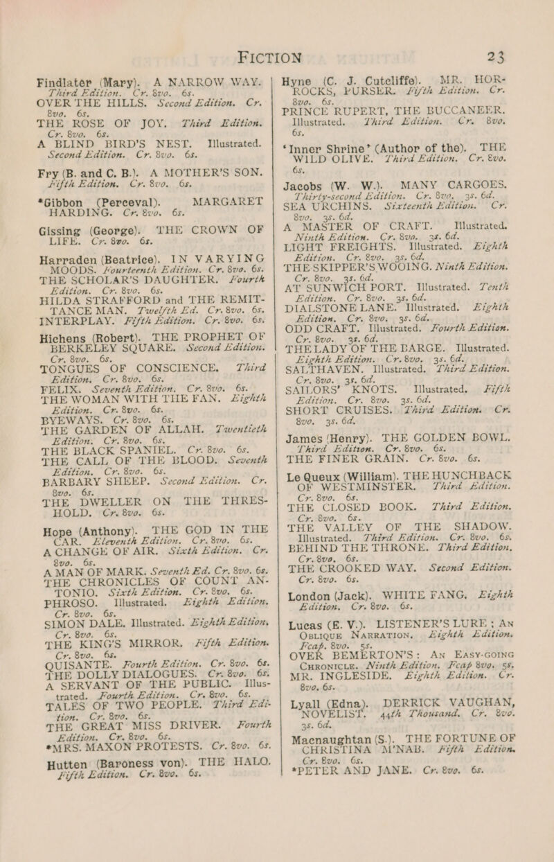 Findlater (Mary). A NARROW WAY. Third Edition. Cr. 8vo. 6s. 7 ae HILLS. Second Edition. Cr. vo. 65, THE ROSE OF JOY. Third Edition. Cr. 8vo. 68. A BLIND: BIRD'S NEST. Second Edition. Cr. 8vo. 68. Fry (B. and C. B.). A MOTHER’S SON. Hifth Edition. Cr. 8vo. 6s. *Gibbon (Perceval). HARDING. Chr Swvo. 6s. THE CROWN OF Illustrated. MARGARET co (George). LIFE. Cr. 800. 6s. Harraden (Beatrice). IN VARYING MOODS. Fourteenth Edition. Cr. 8ve. 6s. THE SCHOLAR’S DAUGHTER. fourths Edition. Cr. 8vo. 6s. HILDA STRAFFORD and THE REMIT- TANCE MAN. TJwel/th Ed. Cr. 8vo. 6s. ‘INTERPLAY. Fifth Edition. Cr. 8vo. 6s. Hichens (Robert). THE PROPHET OF BE RELEY SQUARE. Second Edition. Cr. 8vo. TONGUES. “OF CONSCIENCE, Third Edition. Cr. 8vo. 6s. FELIX. Seventh Edition. Cr. 8vo. 6s. THE WOMAN WITH THEFAN. JLighth Edition. Cr. 8vo. 6s. BYEWAYS. C&gt;~. 8vo. 6s. THE GARDEN OF ALLAH. Twentieth Edition. Cr. 8vo. 6s. THE BLACK SPANIEL. Cyr. 8vo. ° 6s. THE CALL OF THE BLOOD. Seventh Edition. Cr. 8vo. 6s. ae ae. SHEEP. Second Edition. Cr. 8vo. 65. THE DWELLER ON THE HOLD. Cx» 8vo. 6s. Hope. (Anthony). THE GOD IN THE R. Eleventh Edition. Cr.8vo. 6s. A CHANGE OF AIR. Sztrvth Edition. Cr. THRES- A WLAN OF MARK. Seventh Ed. Cr. 8v0. 6s. THE CHRONICLES OF COUNT AN- TONIO. Sixth Edition. Cr. 8vo, 6s. PHROSO. Illustrated. Lighth Edition, Cr. 8vo. 6s. SIMON DALE: Illustrated. Lighth Edition, Cr. 8vo THE Kinc’s MIRROR. Fifth Edition. Cr. 8vo. 65. QUISANTE. Fourth Edition. Cr. 8vo. 65. THE DOLLY DIALOGUES. Cy» 8vo. 6s. A SERVANT OF THE PUBLIC. _ Illus- trated. Fourth Edition. Cr. 8vo. 6s. TALES OF ER PEOPLE. Third £di- tion. Cr. 8vo. 6s. THE GREAT MISS DRIVER. Fourth Edttion. Cr.8vo. 6s. *MRS. MAXON PROTESTS. Cr. 8vo. 6s. Hutten (Baroness von). THE HALO. Fifth Edition. Cr. 8vo, 6s. Hyne (C. J. Cuteliffe). MR. HOR- ining hs PURSER. J/i/th Edition. Cr. paricr RUPERT, THE BUCCANEER. iia Third Edition. Cr 8vo. Ss ‘Inner Shrine” (Author of the). WILD OLIVE. Third Edition. 6s. Jacobs (W. W.). MANY CARGOES, Thirty-second Edition. Cr. 8vo, 38. 6d. SEA URCHINS. Stxrteenth Edition. Ore 8v0. 38. 6d. A MASTER QOL Cran L. Tilustrated. Ninth Edition. Cr. 8va. 38. 6a. LIGHT FREIGHTS. Illustrated. Eighth Edition. Cr. 8vo. 35. 6a. THE-SKIPPER’S. WOOING. Ninth Edition. Cr. 8vo. 38. 6d. AY SUNWICH PORT. Illustrated. Yenth Edition. Cr. 8vo. 3s, 6d. DIALSTONE LANE. Illustrated. Zighth Edition. Cr. 8vo: 38. 6a. ODD CRAFT. Illustrated. Fourth Edition. Cr. 8vo. 38. 6d. THELADY OF THE BARGE. THE Cr. Evo. Illustrated. Eighth Edition. Cr.8vo. 35. 6d. SALTHAVEN. Illustrated. Third Edition. Cr. 8vo. 35. 6d. SAILORS’ *KNOTS. Illustrated. Fifth Edition. Cr. 8vo. 38. 6d. SHORT CRUISES. Third Edition. Cr. 8vo. 35. 6d. James ‘Henry). THE GOLDEN BOWL. Third Edition. Cr.8vo. 6s. THE FINER GRAIN. Cr. 8vo. 6s. Le a Reus | (William). THE HUNCHBACK WESTMINSTER. Third dition. Boa 8vo. 6s. THE CLOSED BOOK. Third L£dition. Cr. 8vo. 6s. THE VALLEY OF THE SHADOW. Illustrated. Third Edition. Cr. 8vo. 6s. BEHIND THE THRONE. Third £dition. Cr.8vo. 6s. THE CROOKED WAY. Second Edition. Cr. 8vo. 6s. London (Jack). WHITE FANG, Edition, Cr. 8vo. 6s. Lueas (E£. V.). LISTENER’S LURE; An OBLIQUE Rg RRARION: Lighth Edition. Fap. 8vo. OVER BEMERTON’S : An EASyY-GOING Curonicie. Ninth Edition. cap 8vo. 58, MR. INGLESIDE, Eighth Edition. Cr. Bua. 65- Lyall (dns). NOVELIS* 35. 6a. Macnaughtan (S.). THE FORTUNE OF Net eee M’NAB. #i/fth Edition. Cr. Bvo. *PETER AND JANE. Cr. 8v0. 6s. Eighth DERRICK VAUGHAN, 44th Thousand. Cr. 8vwvo.