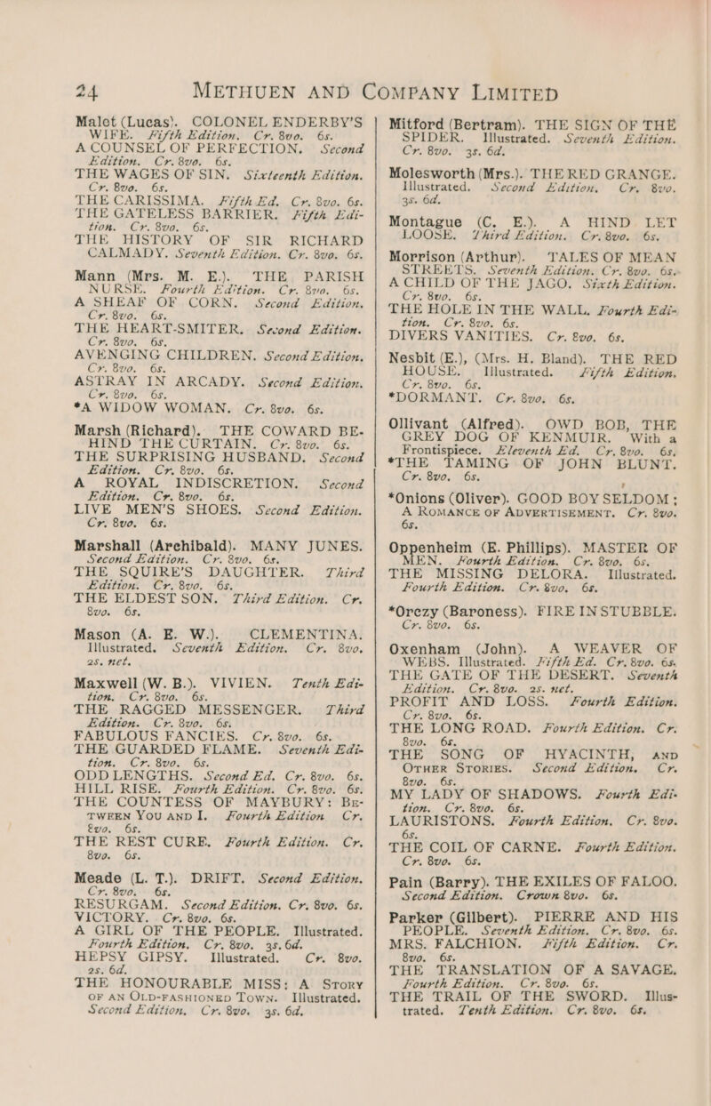 Malet (Lucas). COLONEL ENDERBY’S WIFE. #ifth Edition. Cr. 8vo. 6s. A COUNSEL OF PERFECTION. Second Edition. Cr.8vo. 6s. THE WAGES OF SIN. Sixteenth Edition. Cr. Bvo. 6s. THE CARISSIMA. Fifth Ed. Cr. 8vo. 6s. THE GATELESS BARRIER. #i/th LEdi- tion. Cr. 8vo. 6s. THE, HISTORY - OF “SiR RICHARD CALMADY. Seventh Edition. Cr. 8va. 6s. Mann (Mrs. M. E.). THE PARISH NURSE. Fourth Edition. Cr. 820. 6s. A SHEAF OF CORN. Second Edttion. Cr. 8vo. 6s. THE HEART-SMITER. Second Edition. Cr. 8vo. 6s. AVENGING CHILDREN. Second Edition. Cr. 8uvo. 6s. ASTRAY IN ARCADY. Second Edition. Cr. 8vo. 6s. *A WIDOW WOMAN. C?r. 8vo. 6s. Marsh (Richard). THE COWARD BE. HIND THE CURTAIN. C». 8vo0. 6s. THE SURPRISING HUSBAND. Second £edttion. Cr. 8vo. 6s. A ROYAL INDISCRETION. = Second Edition. Cr. 8vo. 6s. LIVE MEN’S SHOES. Second Edition. Cr. 8vo. 6s. Marshall (Archibald). MANY JUNES. Second Edition. Cr. 8vo. 6s. THE SQUIRE’S DAUGHTER. Third Edition. Cr. 8vo. 6s. THE ELDEST SON. Third Edition. Cr. 8vo. 6s. Mason (A. E. W.). ee Seventh . net. Maxwell (W.B.). VIVIEN. Tenth £ai- tion. Cr. 8vo. 6s. THE RAGGED MESSENGER. Third Edition. Cr. 8vo. 6s. FABULOUS FANCIES. Cy». 8vo. 6s. THE GUARDED FLAME. Seventh Edi- tion. Cr. 8vo. 6s. ODD LENGTHS. Second Ed. Cr. 8vo. 6s. HILL RISE. Fourth Edition. Cr. 8vo. 6s. THE COUNTESS OF MAYBURY: Bzr- iss! hide ANDI. Fourth Edition Cr. vo. THE REST CURE. Fourth Edition. Cr. 8vo. 6s. Meade (L. T.). DRIFT. Second Edition. Cr. 8vo. 6s. RESURGAM. Second Edition. Cr. 8vo. 6s. VICTORY. Cr. 8vo0. 6s. A GIRL OF THE PEOPLE. CLEMENTINA. Edition. Cr. 8vo. Illustrated. Fourth Edttion, Cr. 8vo. 38. 6d. opted GIPSY. Illustrated. Cr. 8vo. 2s. 6d. THE HONOURABLE MISS: A Srory OF AN OLD-FASHIONED Town. Illustrated. Mitford (Bertram). SPIDER, Cr. 8vo. THE SIGN OF THE Illustrated. Seventh “dition. 3s. 6a. Molesworth (Mrs.). THE RED GRANGE. Illustrated. Second Edition, Cr. 8vo. 3s. 6a, Montague (C. E.). A HIND. LET LOOSE. Vhtrd Edition. Cr. 8vo. 6s. Morrison (Arthur). TALES OF MEAN STREETS. Seventh Edition. Cr. &amp;vo. 6s. A CHILD OF THE JAGO. Sixth Edition. Cr. 8vo. 6s. THE HOLE IN THE WALL. Soxurth Edi- tion. Cr. 8vo. 6s. DIVERS VANITIES. Cr. 8vo. 6s. Neshit (a .), (Mrs. H, Bland). THE RED HOUSE, © Illustrated. Lifth Edition, Cr. 8vo0. 6s. *DORMANT. Cyr. 8vo. 6s. Ollivant (Alfred). OWD BOB, THE GREY DOG OF KENMUIR. ‘With a Frontispiece. Eleventh Ed. Cr.8vo. 6s. *THE TAMING OF JOHN BLUNT. Cr. 8v0.: 6s, *Onions (Oliver). GOOD BOYSELDOM: A ROMANCE OF ADVERTISEMENT. Cr. 8v0. 6s. ae (E. Phillips). MASTER OF MEN. Fourth Edttion. Cr. 8vo. 6s. THE MISSING DELORA. Fourth Edition. Cr. 8vo. 658. *Orezy (Baroness). FIRE INSTUBBLE. Cr. 8vo. 65. Illustrated. Oxenham (John). A WEAVER OF WEBS. Illustrated. #7/fth Ed. Cr. 8vo. 65. THE GATE OF THE DESERT. Seventh Edition. Cr. 8vo. 25. net. PROFIT AND LOSS. Fourth Edition. Cr. 8vo. 6s. THE i is ROAD. Fourth Edition. Cr. 8vo. THE SONG OF HYACINTH, anp OTHER Stories. Second Edtivos. Cr. 8vo. 6s. MY LADY OF SHADOWS. Sourth Edi- tion. Cr. 8vo. 6s. LAURISTONS. Fourth Edition. Cr. 8vo. 6s. THE COIL OF CARNE. Fourth Edition. Cr. 8vo. 65. Pain (Barry). THE EXILES OF FALOO. Second Edition. Crown 8vo. 6s. hese (Gilbert), PIERRE AND HIS PL Seventh Edition. Cr. 8vo. 6s. MRS. OF ALCHION. Fifth Edition. Cr. 8vo. 6s. THE TRANSLATION OF A SAVAGE, Fourth Edition. Cr. 8vo. 6s. THE TRAIL OF THE SWORD. | Illus-