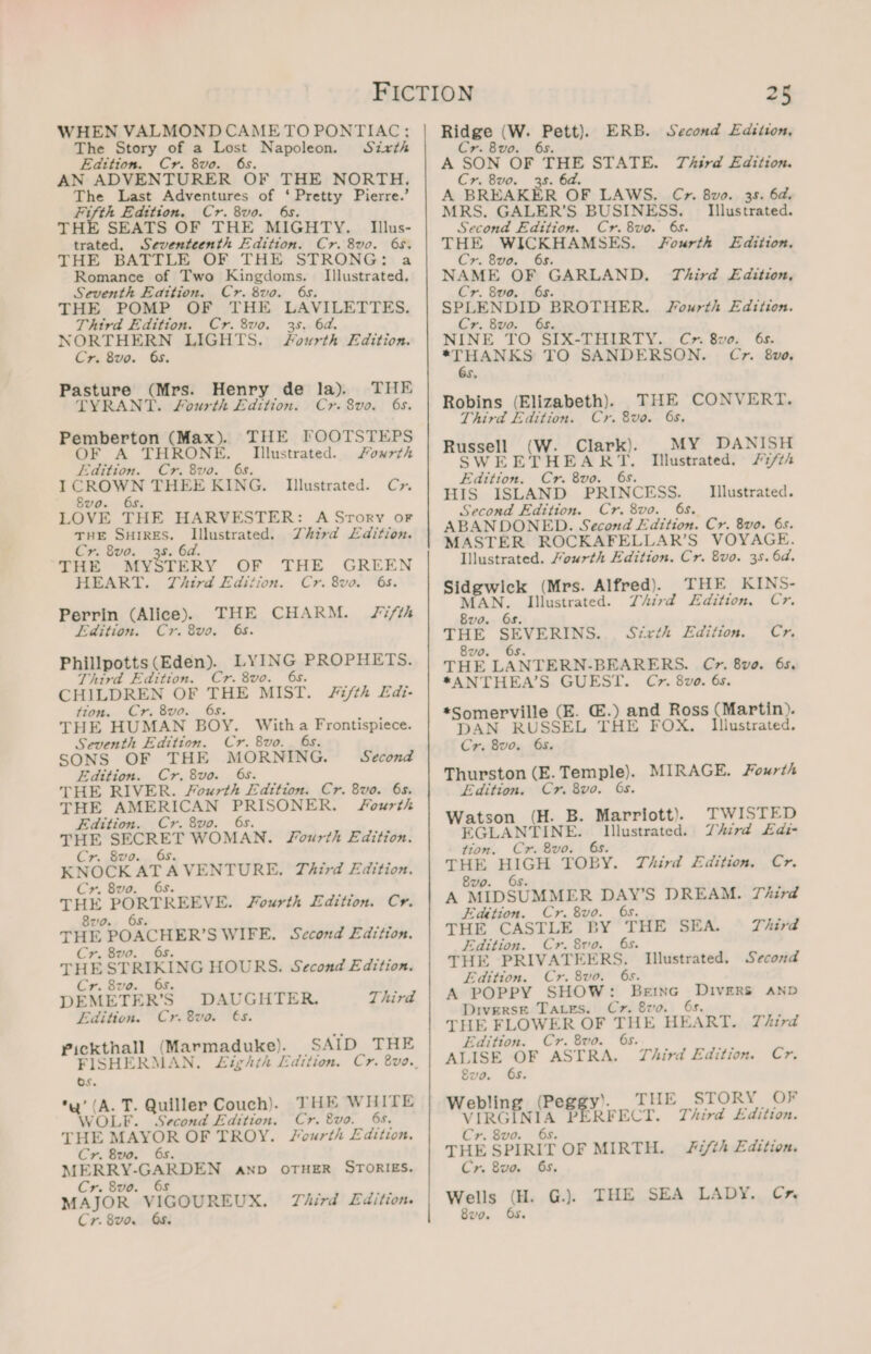 WHEN VALMOND CAME TO PONTIAC; The Story of a Lost Napoleon. Sixth Edition. Cr. 8vo. 6s. AN ADVENTURER OF THE NORTH. The Last Adventures of ‘Pretty Pierre.’ Fifth Edition. Cr. 8vo. 6s. THE SEATS OF THE MIGHTY. Ilus- trated, Seventeenth Edition. Cr. 8vo. 6s. THE BATTLE OF THE STRONG: a Romance of Two a gy Illustrated, Seventh Edition. Cr. 8vo. 6s. THE POMP OF THE LAVILETTES. Third Edition. Cr. 8vo. 35. 6d. NORTHERN LIGHTS. Fourth Edition. Cr. 8vo. 65. Pasture (Mrs. Henry de la). THE TYRANT. Fourth Edition. Cr. 8vo. 6s. THE. GOOTSTERS Illustrated. Fowxrth Pemberton (Max). OF A THRONE. Edition. Cr. 8vo. 6s. I CROWN THEE KING. 8vo. 6s. LOVE THE HARVESTER: A Srory or THE SHIRES. Illustrated. Zhird Ldition. Cr. 8vo. 38. 6d. THE MYSTERY OF THE GREEN HEART. TZhird Edition. Cr. 8voa. ‘6s. Fifth Perrin (Alice). TEE CHARM. Edition. Cr. 8vo. 6s. Phillpotts (Eden). RNG, PROPHETS. Third Edition. Cr. 8vo. CHILDREN OF oo ais. Fifth Edi- tion. Cr. 8vo. THE HUMAN BOY. With : Adm cas Seventh Edition. Cr. 8vo. SONS OF THE SIORMENG. Second Edition. Cr.8vo. 6s. THE RIVER. Fourth Edition. Cr. 8vo. 6s. THE AMERICAN PRISONER. Fourth Edition. Cr. 8vo. 6s. THE mH WOMAN. JSourth Edition. Cr. 8vo. KNOCK at A VENTURE. Third Edition. Cr. 8vo. THE PORTREEVE. Fourth Edition. Cyr. 8zo. THE POACHER’ SWIFE. Second Edition. Cr. 8vo. 6s. THE STRIKING HOURS. Second Edition. Cr. 8vo. 6s. DEMETER’S DAUGHTER. Third Edition. Cr. 8vo. 6s. Pickthall (Marmaduke). FISHERMAN. £ighth Edition. Os. (A. T. Quiller Couch). THE WHITE AOLE. Second Edition. Cr. 8vo. 6s. THE MAYOR OF TROY. Fourth £dition. Cr. 8vo. 6s. MERRY- RERP AN AND OTHER STORIES. Cr. 8vo. 6s MAJOR VIGOUREUX. Third Edition. Cr. 8vo. Os. Illustrated. Cyr. SAID THE Rides i (W. pene: ERB. Second Edition, vr. Bv0 A SON OF THE STATE. Third Edition. Cr. 8vo. 38. 6d. A BREAKER OF LAWS. C&gt;r. 8vo. 35. 6d. MRS. GALER’S BUSINESS. _ Illustrated. Second Edition. Cr.8vo. 68. THE ONS LATO ae Fourth Edition. ae i og bus GARLAND. Third £dition, r. 8vo SPLENDID BROTHER. Fourth Edition. Cr. 8vo. 6s. NINE TO SIX-ITHIRTY..; Cox Sve; 6s. teaiinae TO SANDERSON. Cr. 8vo, Ss Robins (Elizabeth). THE CONVERT. Third Edition. Cr. 8vo. 6s. Russell MG Clark). MY DANISH SWEETHEART. Illustrated. /7/th Edition. Cr. 8vo. 6s. HIS ISLAND PRINCESS. Second Edition. Cr. 8vo. 6s. ABANDONED. Second Edition. Cr. 8vo. 6s. MASTER ROCKAFELLAR’S VOYAGE. lllustrated. Mourth Edition. Cr. 8vo. 35. 6d. Sidgwick (Mrs. Alfred). THE KINS- Illustrated. MAN. Illustrated. Z/ird L£dition. Cr. 8vo. 6s. THE SEVERINS.., Sixth Edition. Cr 8vo0. 6s. THE LANTERN-BEARERS. Cr. 8vo. 6s. *ANTHEA’S GUEST. C7. 8vo. 6s. *Somerville (E. @.) and Ross (Martin). DAN RUSSEL THE FOX. Illustrated. Cr. 8vo. 65. Thurston (E. Temple). MIRAGE. Fourth Edition. Cr. 8vo. Os. Watson (H. B. Marriott). TWISTED EGLANTINE. Rk aero de Third £di- tion. Cr. 8vo. THE se COBY. Third Edition. Cr. 8vo A eDSUMMER WAX? DREAM. Third Edttion. Cr. 8vo. THE, CASTLE. BY “THE SEA. Third Edition. Cr. 8vo. 6s. THE PRIVATEERS. Illustrated. Second Edition. Cr. 8vo. 6s. A POPPY SHOW: BeEInG Ppa AND Diverse Tares. Cz. 8vo THE FLOWER OF THE HE: ART. Third Edition. Cr. 8vo. 6s. ALISE OF ASTRA. Third Edition. Cr. 8vo. 6s. Webling (Peggy’. THE V ee P CRFECT. STORY OF Third Edition. Cr. 8vo. 6s. THE SPIRIT OF MIRTH. Fifth Edition. Cr. 8vo. 6s. Wells (H. G.). THE SEA LADY.. Cr. 8vo. Fs