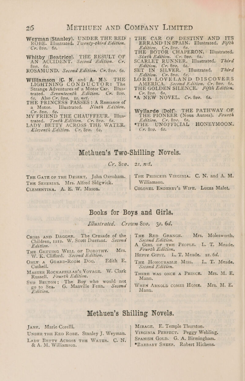 Were (Stanley). UNDER THE RED ROBE. Illustrated. Zwenty-third Edition. Cre ote: Os. Whitby (Beatrice). THE RESULT OF AN ACCIDENT. Second Edition, Cr. 8vo. 6s. ROSAMUND. Second Edttion, Cr. 8vo. 6s. Williamson (C. N. and A. M.). THE LIGHTNING CONDUCTOR: The Strange Adventures of a Motor Car. IIlus- trated. Seventeenth Edttion. Cr 8vo. 6s. Also Cr. 8vo. 15s. net. THE PRINCESS PASSES: A Romance of a Motor. Illustrated. Ninth L£dition. Cr. 8vo.. 658. MY FRIEND THE CHAUFFEUR. Iillus- trated. Tenth Edition. Cr. 8vo. 6s. LADY BETTY ACROSS THE WATER, eleventh Edition. Cr. 8vo. 68, THE CAR OF DESTINY AND ITS ERRAND IN ig Illustrated. 21th Edition. Cr. 8vo. THE BOTOR eA DERON: | Illustrated. Sixth Edition. Cr. 8vo. 6s. SCARLET RUNNER. Illustrated. Third Edttiton. Cr. 800. 65. SET IN SILVER. _ Illustrated. Third Edition. Cyr. 8vo. 6s. LORD LOVELAND DISCOVERS AMERICA. Second Edition: Cr. 8vo. 6s. THE GOLDEN SILENCE. Fifth Edition. Cr. 8vo. 6s. *\ NEW NOVEL. C». 8vo. 6s. Wyllarde (Dolf). THE PATHWAY OF THE PIONEER ee Autres). Fourth Edition. Cr. 8vo. 6s. *THE UNOFFICIAL) HONEYMOON. Cr. 8vo. 65. Cr. 8vo. Tur GATE OF THE DesERT. John Oxenham. Tue Severtns. Mrs. Alfred Sidgwick. CLEMENTINA. A. E. W. Mason 25. iBliy Tue Princess VirRGINIA. C. N. and A, M. Williamson. CoLoNEL ENDERBY’s WIFE. Lucas Malet. Cross AND Daaccrr. The Crusade of the Children, 1212. W. Scott Durrant. Second Edition. Tue GerTinc WELL oF DOROTHY. Mrs. W. K. Clifford. Second Edition. Onty A Guarpb-Room Doc. Edith E. Cuthell. Master RocKAFELLAR’s Voyacr. W. Clark Russell. Lourth Edition. Syp Bretton: The Boy who would not go to Seas G. Manville Fenn. Second Edition, 35. 6d. THe Rep GRANGE. Mrs. Molesworth, Second Edition, A Grrt oF THE ProrLte. L. T. Meade. Fourth Edition. Hepsy Gipsy. L. T. Meade. 2s. 6d. Tue Honovurasize Muss. L,.T.. Meade. Second Edition. THERE WAS ONCE A PrIncE. Mrs. M. E. Mann. WHEN ARNOLD comes Home. Mrs. M. E. Mann. Jane. Marie Corelli. UNDER THE RED Rose. Stanley J. Weyman. Lapy Brrtry Across THE WATER. C. N. &amp; A. M. Williamson. Mrrace. E. Temple Thurston. VIRGINIA PERFECT. Peggy Webling. SpanisH Gotp. G. A. Birmingham. *BARBARY SHEEP. Robert Hichens.