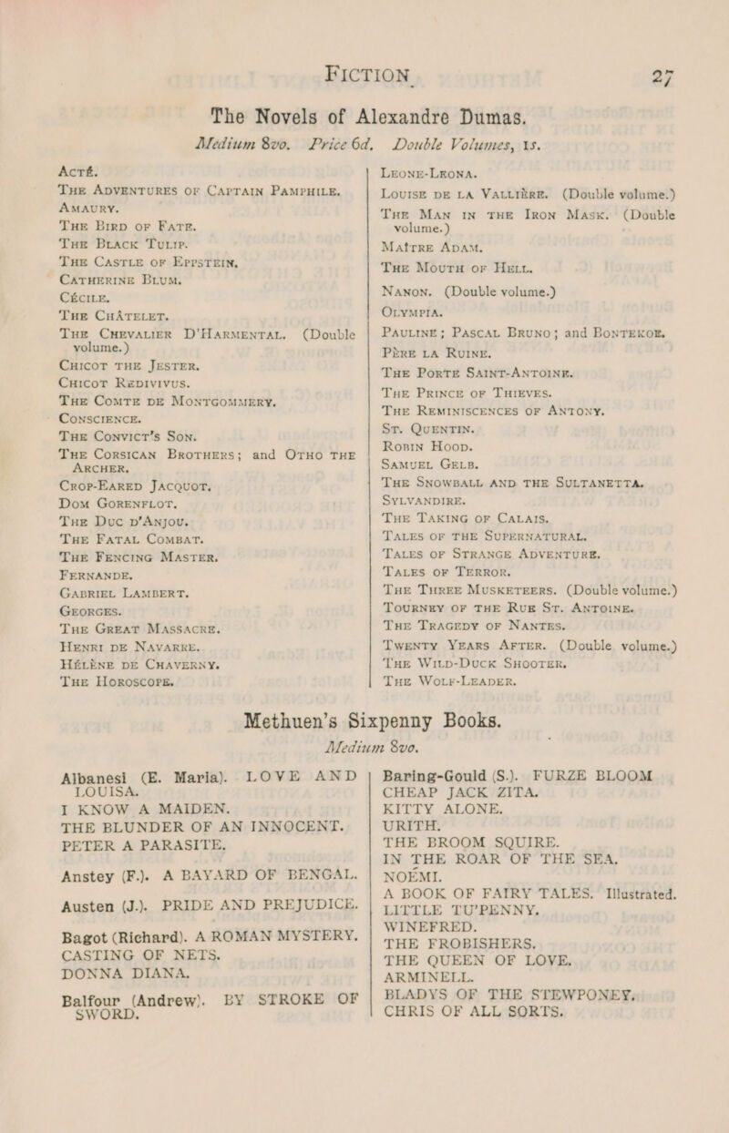 Acré. THE ADVENTURES OF CAPTAIN PAMPHILE. AMAURY. THE Brrp or Fate. THe Brack Tutte. THE CASTLE or Eppstein, CATHERINE Brum. C&amp;CILE. Tue CHATELET. THe CHEVALIER D’HARMENTAL. volume. ) CHICOT THE JESTER. CuicotT Repivivus. THe ComTe DE MontrcomMeEryY. - CONSCIENCE. THE Convict’s Son. Tue CorsicAN BrotruErs; and OTHO THE ARCHER, Crop-EARED JACQUOT, Dom GORENFLOT, Tue Duc pv’Anjou. Tue FATAL ComBAT. THE FENCING MASTER. FERNANDE, GABRIEL LAMBERT. GEORGES. THe GREAT MASSACRE. HENRI DE NAVARRE. HELENE DE CHAVERNY. THE Horoscope. (Double LEONE-LEONA. LoviIszE DE LA VALLIERE. (Double volume.) THe Man IN THE IRON Mask. (Double volume. ) Matfrre ADAM. Tue Mouru or HE tt. Nanon. (Double volume.) OLYMPIA. PauLinE; PascaL Bruno; and BonTeKxoxr. Pire LA RuINE. THE PorTE SAINT-ANTOINE. Tue Prince oF THIEVES. THE REMINISCENCES OF ANTONY. St. QuENTIN. Ronin Hoop. SAMUEL GELB. THE SNOWBALL AND THE SULTANETTA. SYLVANDIRE. Ture TAKING OF CALAIS. TALES OF THE SUPERNATURAL. TALES OF STRANGE ADVENTURE, TALES OF TERROR. THE THREE MusSkKETEERS. (Double volume.) TouRNEY OF THE RuE Sr. ANTOINE. THe TRAGEDY OF NANTES. Twenty Years AFrTer. (Double volume.) THE Witp-Duck SHOOTER. THe Worr-LEeaner. Albanesi (E. Maria) LOVE AND LOUISA. I KNOW A MAIDEN. THE BLUNDER OF AN INNOCENT. PETER A PARASITE, Anstey (F.) A BAYARD OF BENGAL. Austen (J.). PRIDE AND PREJUDICE. Bagot (Richard). AROMAN MYSTERY. CASTING OF NETS. DONNA DIANA, Balfour (Andrew). LY SWORD STROKE OF Baring-Gould (S.). FURZE BLOOM CHEAP JACK ZITA. KITTY ALONE. URITH. THE BROOM SQUIRE. IN THE ROAR OF THE SEA, NOEMI. A BOOK OF FAIRY TALES. Illustrated. LITILE TU’PENNY, WINEFRED. THE FROBISHERS., THE QUEEN OF LOVE, ARMINELL. BLADYS OF THE STEWPONEY; CHRIS OF ALL SORTS.