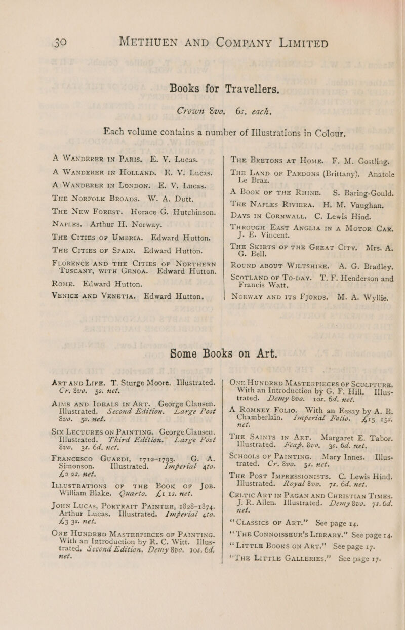 6s. each. A WANDERER IN Paris. E. V. Lucas. KE. V. Lucas. A WANDERER IN Lonpon. E. V. Lucas. W. A. Dutt, Tue New Forrst. Horace G. Hutchinson. Arthur H. Norway. Edward Hutton. Edward Hutton. FLORENCE AND THE CITIES oF NORTHERN ‘TUSCANY, WITH GENOA. Edward Hutton. VENICE AND VENETIA. A WANDERER IN HoLLanp. THE Norro.tkx Broaps. NAPLES. Tue Cirigs or Umpria. THE CITIES OF SPAIN. Rome. Edward Hutton, Tue Bretons at Home. F. M. Gostling. THe Lanp or Parpons (Brittany), Anatole Le Braz. A Book or THE Rung. _ S. Baring-Gould. H. M. Vaughan. C. Lewis Hind. THRouGH East ANGLIA IN A Motor Car. J. E. Vincent. THE SKIRTS OF THE GREAT Ciry, G. Bell. ROUND ABOUT WILTSHIRE. Tur Napies Riviera. Days 1n CoRNWALL. Mrs. A. A. G. Bradley. ScoTLAND oF To-pay. TT. F. Henderson and Francis Watt. Norway AnD ITs Fyorps. M. A. Wyllie, ART AND Lire. T. Sturge Moore. Illustrated. Cr. 8v0. 55. net. Aims AND IDEALS InN ART. George Clausen. Illustrated. Second Edition. Large Post 8vo. 55. et. Six LEcrurEs ON PAintTinG. George Clausen. Illustrated. Third Edition. Large Post 8vo. 35. 6d. net. Francesco Guarpt, 1712-1793. G. A. Simonson. Illustrated. imperial 4fo. £2 25. net. ILLUSTRATIONS OF THE Book or Jos. William Blake. Quarto. £1 15. net. Joun Lucas, PortTrair Panter, 1828-1874. Arthur Lucas. Illustrated. Japerial gro. 43 35 net. One Hunprgp MasTerri&amp;ces OF PAINTING. With an Introduction by R. C. Witt. Illus- trated. Second Edition. Denry 8ve. 105. 6d. net. On Hunprep MASTerpreces or Scutprurg. With an Introduction by G. F. Hill. Ilus- trated. Demy Svo. tos. 6a. net. A Romney Forio. With an Essay by A. B. Chamberlain. Jmferial Folio. £15 155. net. THe Saints my Art. Illustrated. cag. 8vo, SCHOOLS OF PAINTING. trated. Cr. 8vo. Margaret E. Tabor. 35. Od. sez, Mary Innes. _ Illus- 5S. mel. Tue Post Impressionists. C. Lewis Hind. Illustrated. Royal 8vo. 7s. 6d. net. CeutTic ART IN PAGAN AND CHRISTIAN TIMES. J.R.Allen. Illustrated. Demy 8vo. 7s. 6d. net, *‘CLassics OF ArT.” See page 14. “THE CoNNOISSEUR’S LisRARy.” See page 14. “LirTLe Books on ArT.” See page 17. “Tue Lirrte Gauieries.” See page 17.