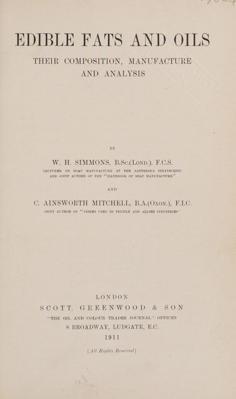 THEIR COMPOSITION, MANUFACTURE AND ANALYSIS BY W. H. SIMMONS, B.Sc(Lonp.), F.C.S. LECTURER ON SOAP MANUFACTURE AT THE BATTERSEA POLYTECHNIC AND JOINT AUTHOR OF THE ‘‘ HANDBOOK OF SOAP MANUFACTURE ” AND C. AINSWORTH MITCHELL, B.A.(Oxon.), F.L.C, JOINT AUTHOR OF ‘FIBRES USED IN TEXTILE AND ALLIED INDUSTRIES ” LONDON SC. O28 TeoG RoE NWO OO) 2 e5 OLN “THE OIL AND COLOUR TRADES JOURNAL” OFFICES 8 BROADWAY, LUDGATE, E.C. beet [Al Rights Reserved |