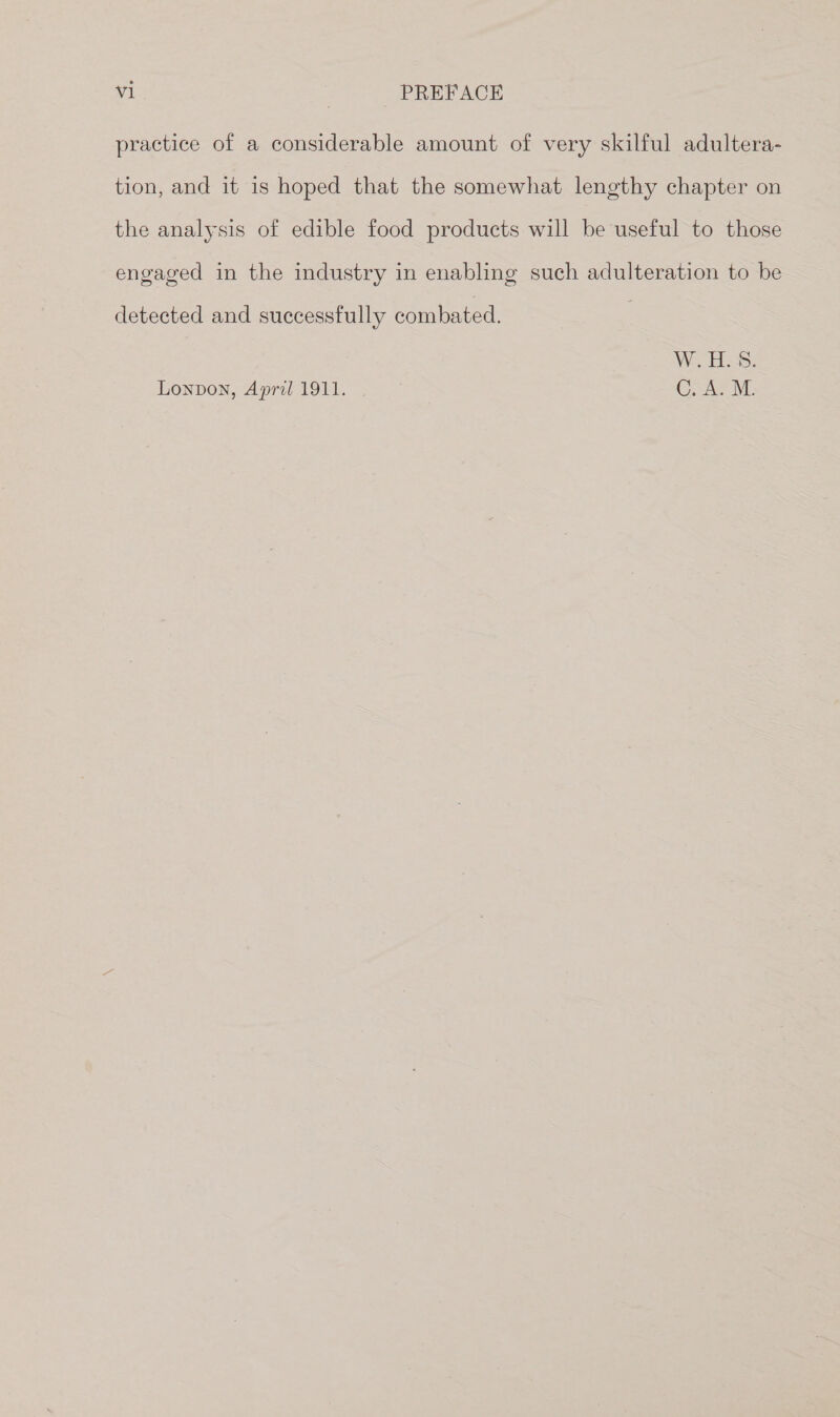 practice of a considerable amount of very skilful adultera- tion, and it is hoped that the somewhat lengthy chapter on the analysis of edible food products will be useful to those engaged in the industry in enabling such adulteration to be detected and successfully combated. | We HS: Lonpon, April 1911. 2 C, A. M.