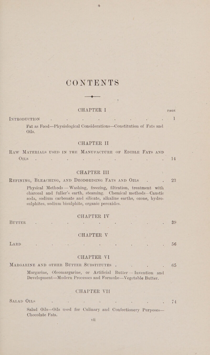 CONTENTS oes CHAPTER I INTRODUCTION Fat as Food—Physiological Considerations—Constitution of Fats and Oils. CHAPTER II Raw MATERIALS USED IN THE MANUFACTURE OF EDIBLE FATS AND OILs CHAPTER III REFINING, BLEACHING, AND DropDoRISING FATS AND OILS Physical Methods — Washing, freezing, filtration, treatment with charcoal and fuller’s earth, steaming. Chemical methods— Caustic soda, sodium carbonate and silicate, alkaline earths, ozone, hydro- sulphites, sodium bisulphite, organic peroxides. CHAPTER lV BUTTER CHAPTER V LARD CHAPTER V1 MARGARINE AND OTHER BUTTER SUBSTITUTES Margarine, Oleomargarine, or Artificial Butter — Invention and Development—Modern Processes and Formule—Vegetable Butter. CHAPTER Vail SALAD OILS Salad Oils—Oils used for Culinary and Confectionery Purposes— Chocolate Fats. vil PAGH 14 23