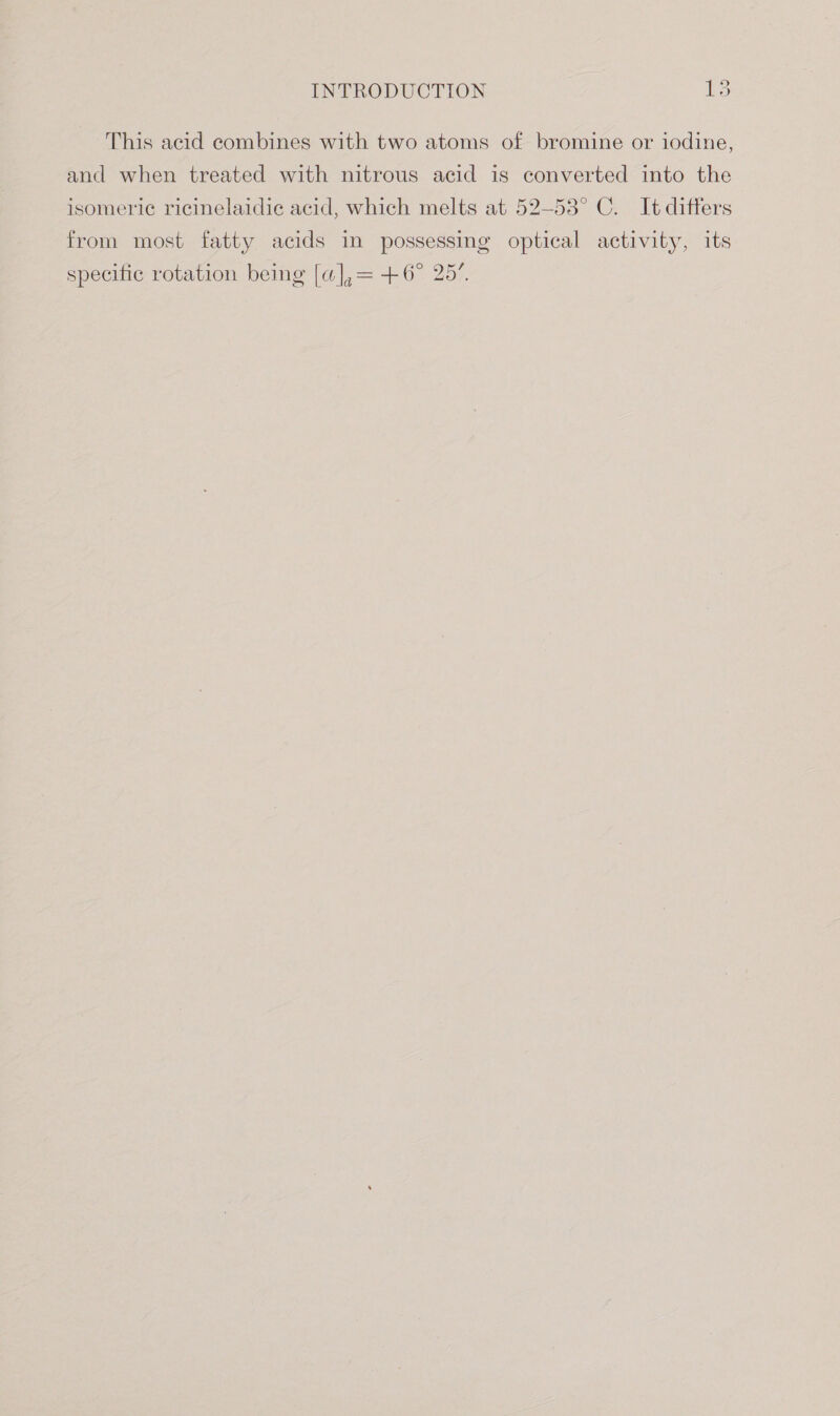 This acid combines with two atoms of bromine or iodine, and when treated with nitrous acid is converted into the isomeric ricinelaidie acid, which melts at 52—53° C. It differs from most fatty acids in possessing optical activity, its specific rotation being [a],= +6° 25”.