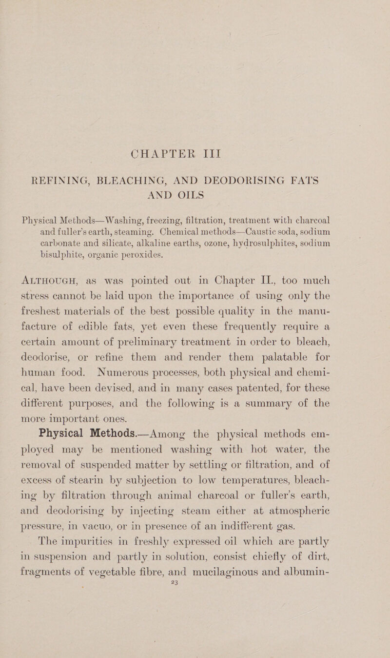 CHAPTER IIil REFINING, BLEACHING, AND DEODORISING FATS AND OILS Physical Methods—Washing, freezing, filtration, treatment with charcoal and fuller’s earth, steaming. Chemical methods—Caustic soda, sodium carbonate and silicate, alkaline earths, ozone, hydrosulphites, sodium bisulphite, organic peroxides. ALTHOUGH, as was pointed out in Chapter IL, too much stress cannot be laid upon the importance of using only the freshest materials of the best possible quality in the manu- facture of edible fats, yet even these frequently require a certain amount of preliminary treatment in order to bleach, deodorise, or refine them and render them palatable for human food. Numerous processes, both physical and chemi- cal, have been devised, and in many cases patented, for these different purposes, and the following is a summary of the more important ones. Physical Methods.—Among the physical methods em- ployed may be mentioned washing with hot water, the removal of suspended matter by settling or filtration, and of excess of stearin by subjection to low temperatures, bleach- ing by filtration through animal charcoal or fuller’s earth, and deodorising by injecting steam either at atmospheric pressure, in vacuo, or in presence of an indifferent gas. The impurities in freshly expressed oil which are partly in suspension and partly in solution, consist chiefly of dirt, fragments of vegetable fibre, and mucilaginous and albumin-