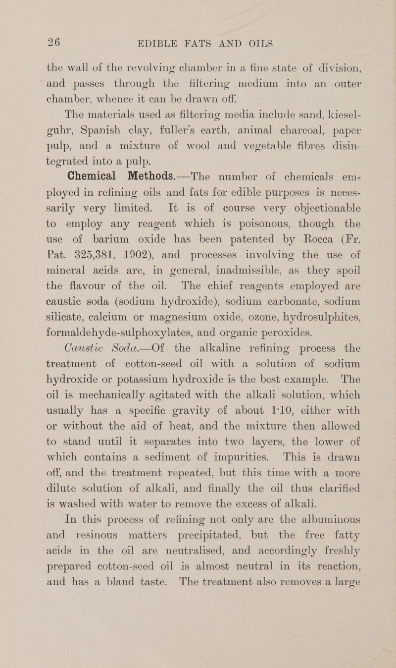 the wall of the revolving chamber in a fine state of division, and passes through the filtermg medium into an outer chamber, whence it can be drawn off. The materials used as filtering media include sand, kiesel- guhr, Spanish clay, fuller’s earth, animal charcoal, paper pulp, and a mixture of wool and vegetable fibres disin- tegrated into a pulp, Chemical Methods.—The number of chemicals em- ployed in refining oils and fats for edible purposes is neces- sarily very limited. It is of course very objectionable to employ any reagent which is poisonous, though the use of barium oxide has been patented by Rocca (Fr. Pat. 325,381, 1902), and processes involving the use of mineral acids are, in general, inadmissible, as they spoil the flavour of the oil. The chief reagents employed are caustic soda (sodium hydroxide), sodium carbonate, sodium silicate, calcium or magnesium oxide, ozone, hydrosulphites, formaldehyde-sulphoxylates, and organic peroxides. Caustic Soda—Of the alkaline refining process the treatment of cotton-seed oil with a solution of sodium hydroxide or potassium hydroxide is the best example. The oil is mechanically agitated with the alkali solution, which usually has a specific gravity of about 1:10, either with or without the aid of heat, and the mixture then allowed to stand until it separates into two layers, the lower of which contains a sediment of impurities. This is drawn off, and the treatment repeated, but this time with a more dilute solution of alkali, and finally the oil thus clarified is washed with water to remove the excess of alkali. In this process of refining not only are the albuminous and resinous matters precipitated, but the free fatty acids in the oil are neutralised, and accordingly freshly prepared cotton-seed oil is almost neutral in its reaction, and has a bland taste. The treatment also removes a large