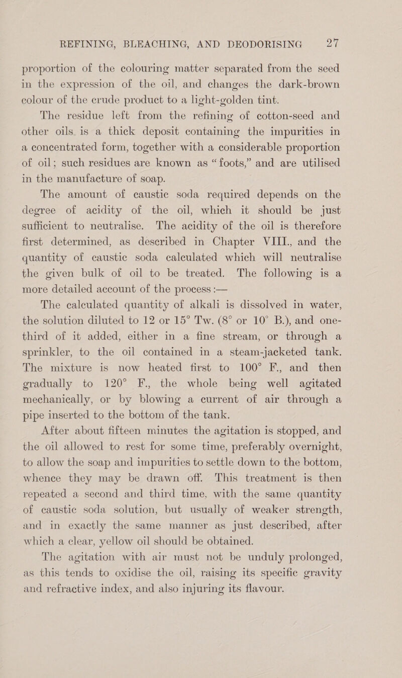 proportion of the colouring matter separated from the seed in the expression of the oil, and changes the dark-brown colour of the crude product to a light-golden tint. The residue left from the refining of cotton-seed and other oils. is a thick deposit containing the impurities in a concentrated form, together with a considerable proportion of oil; such residues are known as “ foots,” and are utilised in the manufacture of soap. The amount of caustic soda required depends on the degree of acidity of the oil, which it should be just sufficient to neutralise. The acidity of the oil is therefore first determined, as described in Chapter VIII., and the quantity of caustic soda calculated which will neutralise the given bulk of oil to be treated. The following is a more detailed account of the process :— The calculated quantity of alkali is dissolved in water, the solution diluted to 12 or 15° Tw. (8° or 10° B.), and one- third of it added, either in a fine stream, or through a sprinkler, to the oil contained in a steam-jacketed tank. The mixture is now heated first to 100° F., and then gradually to 120° F., the whole being well agitated mechanically, or by blowing a current of air through a pipe inserted to the bottom of the tank. After about fifteen minutes the agitation is stopped, and the oil allowed to rest for some time, preferably overnight, to allow the soap and impurities to settle down to the bottom, whence they may be drawn off. This treatment is then repeated a second and third time, with the same quantity of caustic soda solution, but usually of weaker strength, and in exactly the same manner as just described, after which a clear, yellow oil should be obtained. The agitation with air must not be unduly prolonged, as this tends to oxidise the oil, raising its specific gravity and refractive index, and also injuring its flavour.