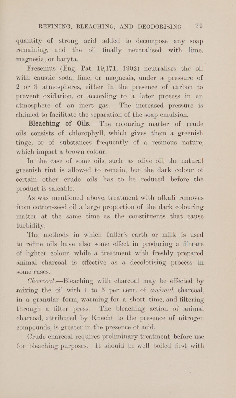 quantity of strong acid added to decompose any soap remaining, and the oil finally neutralised with lime, magnesia, or baryta. Fresenius (Eng. Pat. 19,171, 1902) neutralises the oil with caustic soda, lime, or magnesia, under a pressure of 2 or 3 atmospheres, either in the presence of carbon to prevent oxidation, or according to a later process in an atmosphere of an inert gas. ‘The increased pressure is claimed to facilitate the separation of the soap emulsion. Bleaching of Oils.—The colouring matter of crude oils consists of chlorophyll, which gives them a greenish tinge, or of substances frequently of a resinous nature, which impart a brown colour. In the case of some oils, such as olive oil, the natural greenish tint is allowed to remain, but the dark colour of certain other crude oils has to be reduced before the product is saleable. As was mentioned above, treatment with alkali removes from cotton-seed oil a large proportion of the dark colouring matter at the same time as the constituents that cause turbidity. The methods in which fuller’s earth or milk is used to refine oils have also some effect in producing a filtrate of lighter colour, while a treatment with freshly prepared animal charcoal is effective as a decolorising process in some cases. Charcoal.—Bleaching with charcoal may be effected by mixing the oil with 1 to 5 per cent. of animal charcoal, in a granular form, warming for a short time, and filtering through a filter press. The bleaching action of animal charcoal, attributed by Knecht to the presence of nitrogen compounds, is greater in the presence of acid. Crude charcoal requires preliminary treatment before use for bleaching purposes. it shouid be well boiled, first with