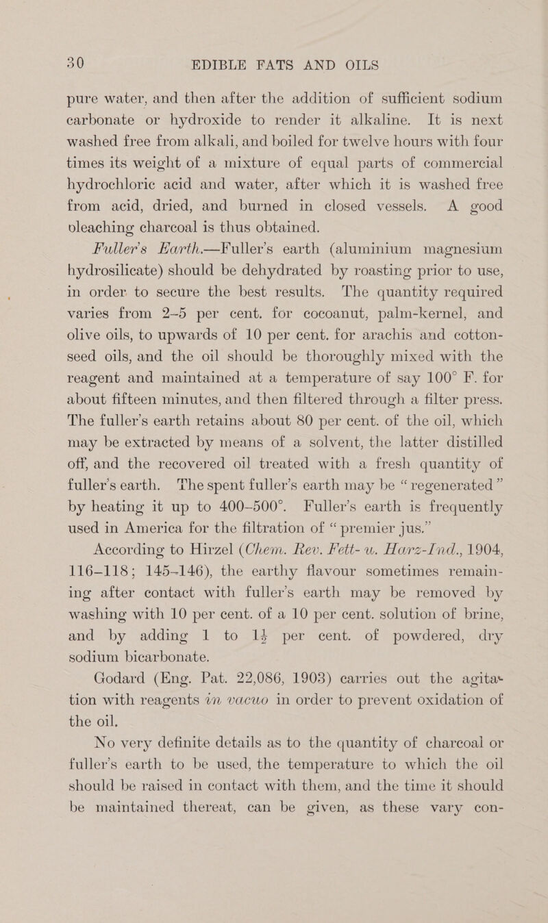 pure water, and then after the addition of sufficient sodium carbonate or hydroxide to render it alkaline. It is next washed free from alkali, and boiled for twelve hours with four times its weight of a mixture of equal parts of commercial hydrochloric acid and water, after which it is washed free from acid, dried, and burned in closed vessels. A good vleaching charcoal is thus obtained. Fuller's Harth—Fuller’s earth (aluminium magnesium hydrosilicate) should be dehydrated by roasting prior to use, in order to secure the best results. The quantity required varies from 2-5 per cent. for cocoanut, palm-kernel, and olive oils, to upwards of 10 per cent. for arachis and cotton- seed oils, and the oil should be thoroughly mixed with the reagent and maintained at a temperature of say 100° F. for about fifteen minutes, and then filtered through a filter press. The fuller’s earth retains about 80 per cent. of the oil, which may be extracted by means of a solvent, the latter distilled off, and the recovered oil treated with a fresh quantity of fuller’s earth. The spent fuller’s earth may be “regenerated ” by heating it up to 400-500°. Fuller’s earth is frequently used in America for the filtration of “premier jus.” According to Hirzel (Chem. Rev. Fett- wu. Harz-Ind., 1904, 116-118; 145-146), the earthy flavour sometimes remain- ing after contact with fuller’s earth may be removed by washing with 10 per cent. of a 10 per cent. solution of brine, and by adding 1 to 14 per cent. of powdered, dry sodium bicarbonate. Godard (Eng. Pat. 22,086, 1903) carries out the agita tion with reagents 77 vacuo in order to prevent oxidation of the oil. No very definite details as to the quantity of charcoal or fuller’s earth to be used, the temperature to which the oil should be raised in contact with them, and the time it should be maintained thereat, can be given, as these vary con-
